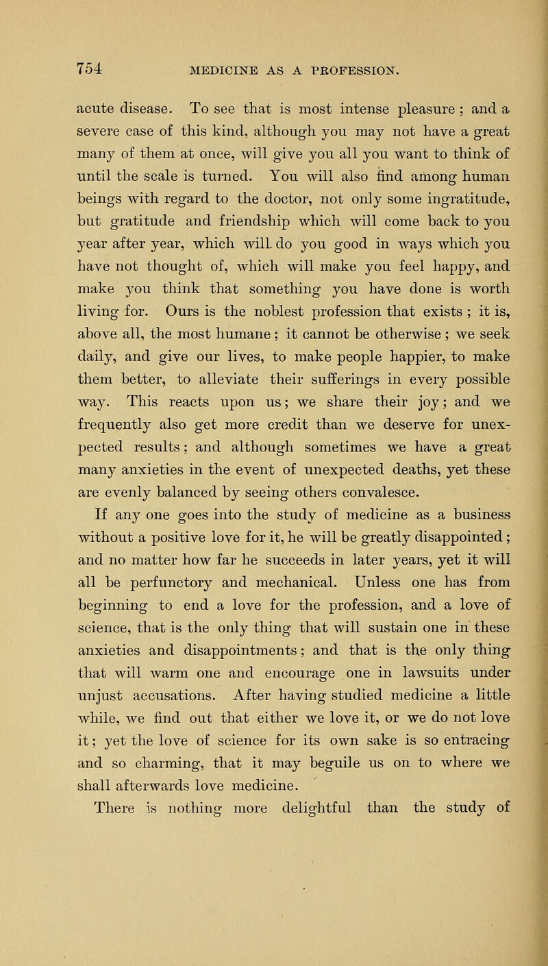 acute disease. To see that is most intense pleasure ; and a severe case of this kind, although you may not have a great many of them at once, will give you all you want to think of until the scale is turned. You will also find among human beings with regard to the doctor, not only some ingratitude, but gratitude and friendship which will come back to you year after year, which will, do you good in ways which you have not thought of, which will make you feel happy, and make you think that something you have done is worth living for. Ours is the noblest profession that exists ; it is, above all, the most humane; it cannot be otherwise; we seek daily, and give our lives, to make people happier, to make them better, to alleviate their sufferings in every possible way. This reacts upon us; we share their joy; and we frequently also get more credit than we deserve for unex- pected results; and although sometimes we have a great many anxieties in the event of unexpected deaths, yet these are evenly balanced by seeing others convalesce. If any one goes into the study of medicine as a business without a positive love for it, he will be greatly disappointed; and no matter how far he succeeds in later years, yet it will all be perfunctory and mechanical. Unless one has from beginning to end a love for the profession, and a love of science, that is the only thing that will sustain one in these anxieties and disappointments; and that is the only thing that will warm one and encourage one in lawsuits under unjust accusations. After having studied medicine a little while, we find out that either we love it, or we do not love it; yet the love of science for its own sake is so entracing and so charming, that it may beguile us on to where we shall afterwards love medicine. There is nothing more delightful than the study of