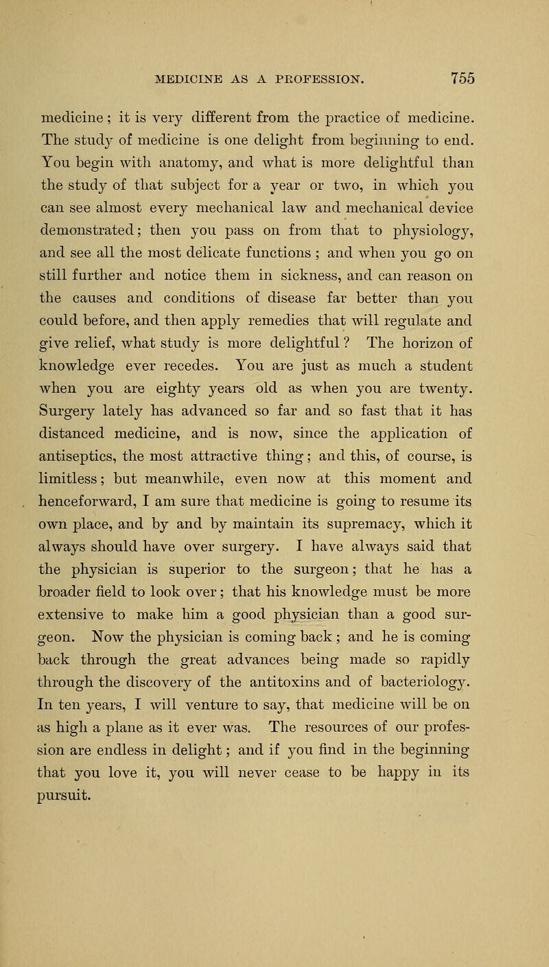 medicine; it is very different from the practice of medicine. The study of medicine is one delight from beginning to end. You begin with anatomy, and what is more delightful than the study of that subject for a year or two, in which you can see almost every mechanical law and mechanical device demonstrated; then you pass on from that to physiology, and see all the most delicate functions ; and when you go on still further and notice them in sickness, and can reason on the causes and conditions of disease far better than you could before, and then apply remedies that will regulate and give relief, what study is more delightful ? The horizon of knowledge ever recedes. You are just as much a student when you are eighty years old as when you are twenty. Surgery lately has advanced so far and so fast that it has distanced medicine, and is now, since the application of antiseptics, the most attractive thing; and this, of course, is limitless; but meanwhile, even now at this moment and henceforward, I am sure that medicine is going to resume its own place, and by and by maintain its supremacy, which it always should have over surgery. I have always said that the physician is superior to the surgeon; that he has a broader field to look over; that his knowledge must be more extensive to make him a good physician than a good sur- geon. Now the physician is coming back ; and he is coming back through the great advances being made so rapidly through the discovery of the antitoxins and of bacteriology. In ten years, I will venture to say, that medicine will be on as high a plane as it ever was. The resources of our profes- sion are endless in delight; and if you find in the beginning that you love it, you will never cease to be happy in its pursuit.