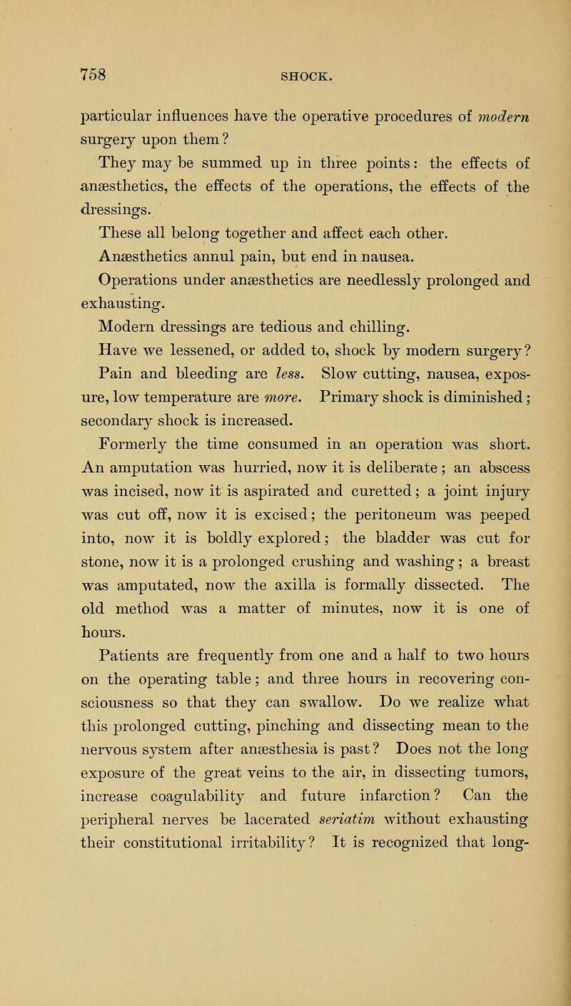particular influences have the operative procedures of modern surgery upon them? They may be summed up in three points: the effects of anaesthetics, the effects of the operations, the effects of the dressings. These all belong together and affect each other. Anaesthetics annul pain, but end in nausea. Operations under anaesthetics are needlessly prolonged and exhausting. Modern dressings are tedious and chilling. Have we lessened, or added to, shock by modern surgery? Pain and bleeding are less. Slow cutting, nausea, expos- ure, low temperature are more. Primary shock is diminished ; secondary shock is increased. Formerly the time consumed in an operation was short. An amputation was hurried, now it is deliberate ; an abscess was incised, now it is aspirated and curetted; a joint injury was cut off, now it is excised; the peritoneum was peeped into, now it is boldly explored; the bladder was cut for stone, now it is a prolonged crushing and washing; a breast was amputated, now the axilla is formally dissected. The old method was a matter of minutes, now it is one of hours. Patients are frequently from one and a half to two hours on the operating table; and three hours in recovering con- sciousness so that they can swallow. Do we realize what this prolonged cutting, pinching and dissecting mean to the nervous system after anaesthesia is past ? Does not the long exposure of the great veins to the air, in dissecting tumors, increase coagulability and future infarction? Can the peripheral nerves be lacerated seriatim without exhausting their constitutional irritability? It is recognized that long-
