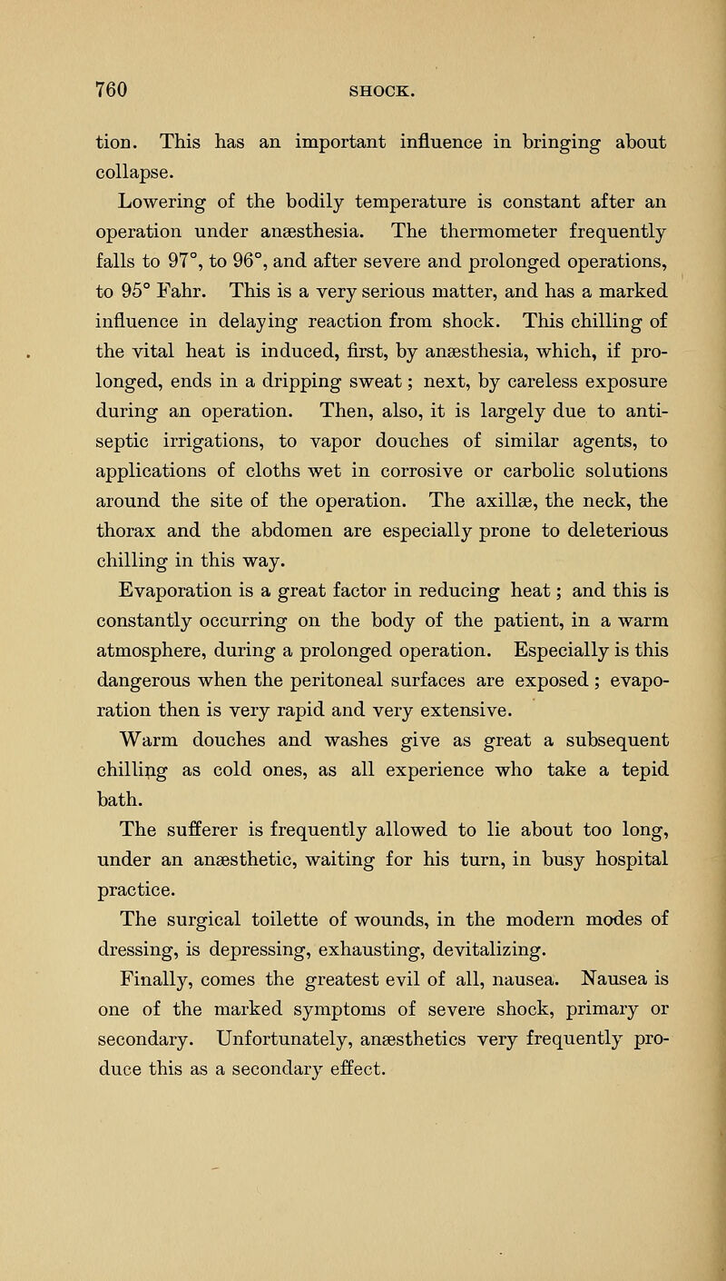 tion. This has an important influence in bringing about collapse. Lowering of the bodily temperature is constant after an operation under anaesthesia. The thermometer frequently falls to 97°, to 96°, and after severe and prolonged operations, to 95° Fahr. This is a very serious matter, and has a marked influence in delaying reaction from shock. This chilling of the vital heat is induced, first, by anaesthesia, which, if pro- longed, ends in a dripping sweat; next, by careless exposure during an operation. Then, also, it is largely due to anti- septic irrigations, to vapor douches of similar agents, to applications of cloths wet in corrosive or carbolic solutions around the site of the operation. The axillae, the neck, the thorax and the abdomen are especially prone to deleterious chilling in this way. Evaporation is a great factor in reducing heat; and this is constantly occurring on the body of the patient, in a warm atmosphere, during a prolonged operation. Especially is this dangerous when the peritoneal surfaces are exposed ; evapo- ration then is very rapid and very extensive. Warm douches and washes give as great a subsequent chilling as cold ones, as all experience who take a tepid bath. The sufferer is frequently allowed to lie about too long, under an anaesthetic, waiting for his turn, in busy hospital practice. The surgical toilette of wounds, in the modern modes of dressing, is depressing, exhausting, devitalizing. Finally, comes the greatest evil of all, nausea. Nausea is one of the marked symptoms of severe shock, primary or secondary. Unfortunately, anaesthetics very frequently pro- duce this as a secondary effect.