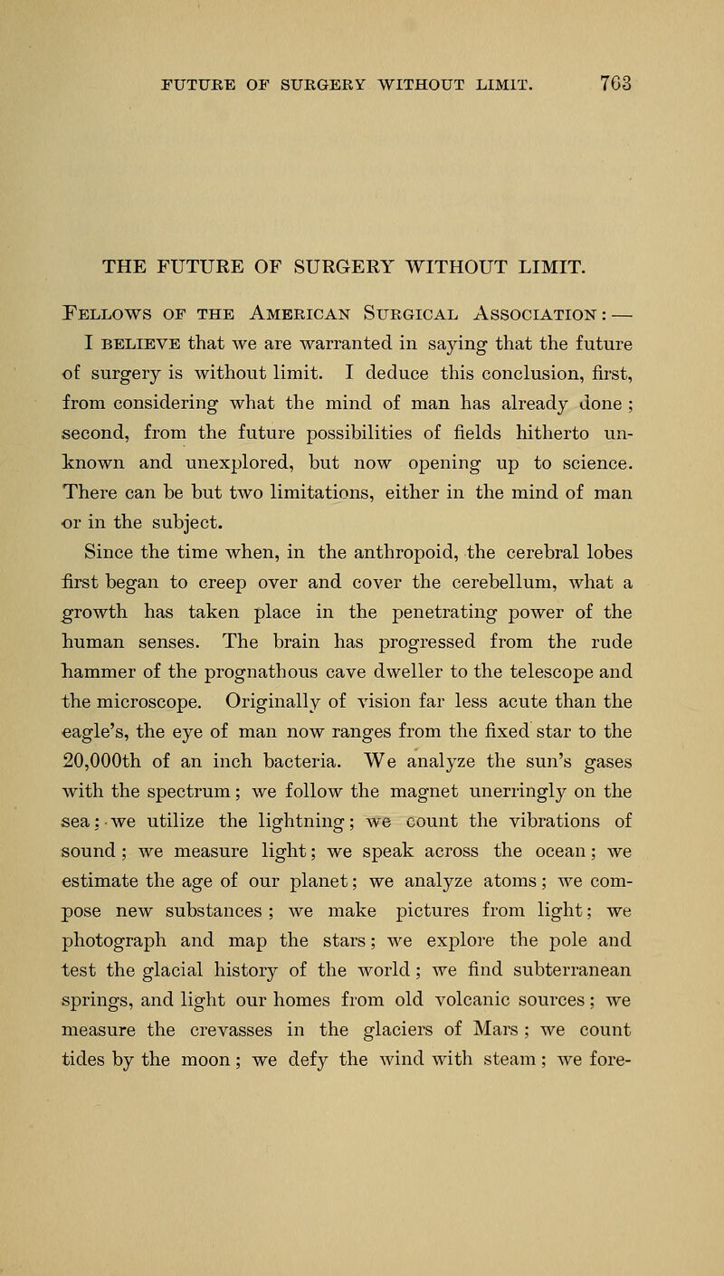 THE FUTURE OF SURGERY WITHOUT LIMIT. Fellows of the American Surgical Association: — I believe that we are warranted in saying that the future of surgery is without limit. I deduce this conclusion, first, from considering what the mind of man has already done ; second, from the future possibilities of fields hitherto un- known and unexplored, but now opening up to science. There can be but two limitations, either in the mind of man or in the subject. Since the time when, in the anthropoid, the cerebral lobes first began to creep over and cover the cerebellum, what a growth has taken place in the penetrating power of the human senses. The brain has progressed from the rude hammer of the prognathous cave dweller to the telescope and the microscope. Originally of vision far less acute than the eagle's, the eye of man now ranges from the fixed star to the 20,000th of an inch bacteria. We analyze the sun's gases with the spectrum; we follow the magnet unerringly on the sea: • we utilize the lightning; we count the vibrations of sound ; we measure light; we speak across the ocean; we estimate the age of our planet; we analyze atoms; we com- pose new substances ; we make pictures from light; we photograph and map the stars; we explore the pole and test the glacial history of the world; we find subterranean springs, and light our homes from old volcanic sources; we measure the crevasses in the glaciers of Mars ; we count tides by the moon; we defy the wind with steam; we fore-