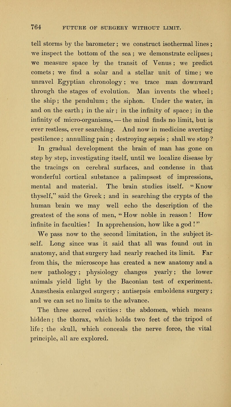 tell storms by the barometer; we construct isothermal lines; we inspect the bottom of the sea ; we demonstrate eclipses; we measure space by the transit of Venus; we predict comets; we find a solar and a stellar unit of time; we unravel Egyptian chronology; we trace man downward through the stages of evolution. Man invents the wheel; the ship; the pendulum; the siphon. Under the water, in and on the earth; in the air ; in the infinity of space; in the infinity of micro-organisms, — the mind finds no limit, but is ever restless, ever searching. And now in medicine averting pestilence ; annulling pain ; destroying sepsis ; shall we stop ? In gradual development the brain of man has gone on step by step, investigating itself, until we localize disease by the tracings on cerebral surfaces, and condense in that wonderful cortical substance a palimpsest of impressions^ mental and material. The brain studies itself.  Know thyself, said the Greek; and in searching the crypts of the human brain we may well echo the description of the greatest of the sons of men,  How noble in reason ! How infinite in faculties ! In apprehension, how like a god !  We pass now to the second limitation, in the subject it- self. Long since was it said that all was found out in anatomy, and that surgery had nearly reached its limit. Far from this, the microscope has created a new anatomy and a new pathology; physiology changes yearly; the lower animals yield light by the Baconian test of experiment. Anaesthesia enlarged surgery; antisepsis emboldens surgery; and we can set no limits to the advance. The three sacred cavities: the abdomen, which means hidden; the thorax, which holds two feet of the tripod of life; the skull, which conceals the nerve force, the vital principle, all are explored.