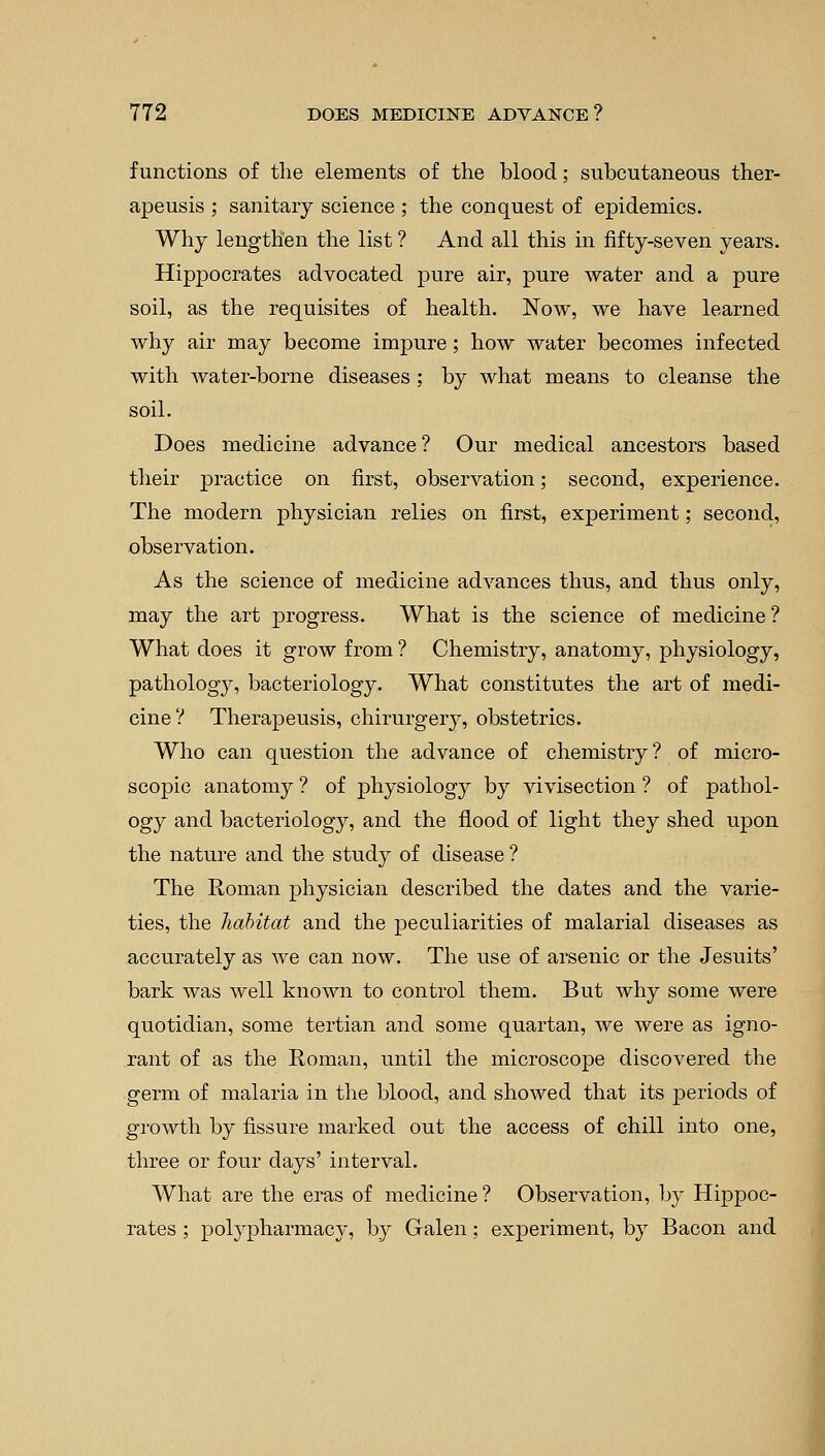 functions of the elements of the blood; subcutaneous ther- apeusis ; sanitary science ; the conquest of epidemics. Why lengthen the list ? And all this in fifty-seven years. Hippocrates advocated pure air, pure water and a pure soil, as the requisites of health. Now, we have learned why air may become impure; how water becomes infected with water-borne diseases ; by what means to cleanse the soil. Does medicine advance ? Our medical ancestors based their practice on first, observation; second, experience. The modern physician relies on first, experiment; second, observation. As the science of medicine advances thus, and thus only, may the art progress. What is the science of medicine ? What does it grow from ? Chemistry, anatomy, physiology, pathology, bacteriology. What constitutes the art of medi- cine? Therapeusis, chirurgery, obstetrics. Who can question the advance of chemistry? of micro- scopic anatomy ? of physiology by vivisection ? of pathol- ogy and bacteriology, and the flood of light they shed upon the nature and the study of disease ? The Roman physician described the dates and the varie- ties, the habitat and the peculiarities of malarial diseases as accurately as we can now. The use of arsenic or the Jesuits' bark was well known to control them. But why some were quotidian, some tertian and some quartan, we were as igno- rant of as the Roman, until the microscope discovered the germ of malaria in the blood, and showed that its periods of growth by fissure marked out the access of chill into one, three or four days' interval. What are the eras of medicine ? Observation, by Hippoc- rates ; polypharmacy, by Galen; experiment, by Bacon and