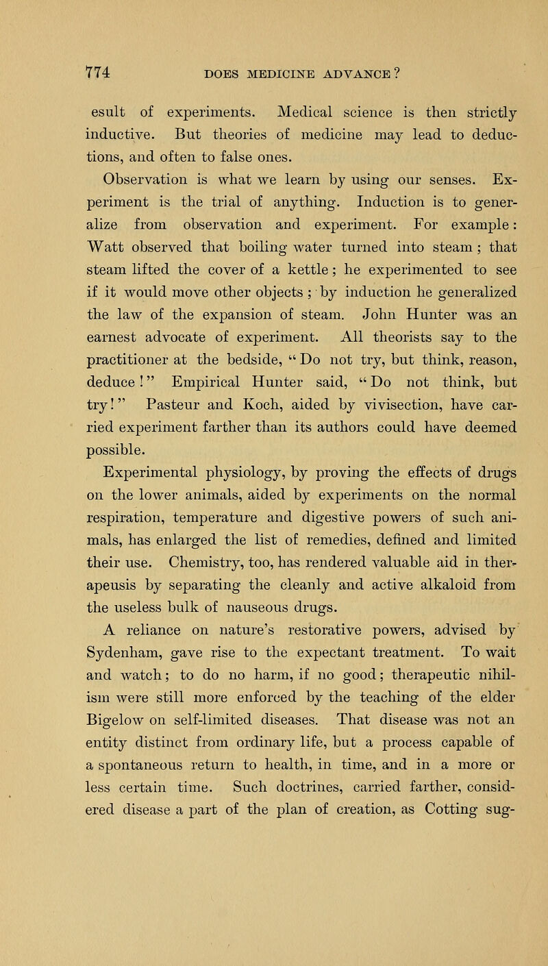 esult of experiments. Medical science is then strictly inductive. But theories of medicine may lead to deduc- tions, and often to false ones. Observation is what we learn by using our senses. Ex- periment is the trial of anything. Induction is to gener- alize from observation and experiment. For example: Watt observed that boiling water turned into steam; that steam lifted the cover of a kettle; he experimented to see if it would move other objects ; by induction he generalized the law of the expansion of steam. John Hunter was an earnest advocate of experiment. All theorists say to the practitioner at the bedside,  Do not try, but think, reason, deduce ! Empirical Hunter said,  Do not think, but try! Pasteur and Koch, aided by vivisection, have car- ried experiment farther than its authors could have deemed possible. Experimental physiology, by proving the effects of drugs on the lower animals, aided by experiments on the normal respiration, temperature and digestive powers of such ani- mals, has enlarged the list of remedies, denned and limited their use. Chemistry, too, has rendered valuable aid in ther- apeusis by separating the cleanly and active alkaloid from the useless bulk of nauseous drugs. A reliance on nature's restorative powers, advised by Sydenham, gave rise to the expectant treatment. To wait and watch; to do no harm, if no good; therapeutic nihil- ism were still more enforced by the teaching of the elder Bigelow on self-limited diseases. That disease was not an entity distinct from ordinary life, but a process capable of a spontaneous return to health, in time, and in a more or less certain time. Such doctrines, carried farther, consid- ered disease a part of the plan of creation, as Cotting sug-