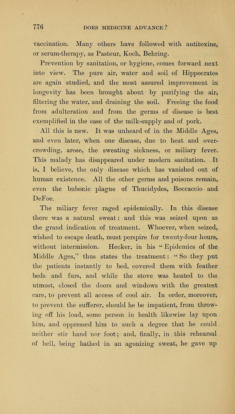 vaccination. Many others have followed with antitoxins, or serum-therapy, as Pasteur, Koch, Behring. Prevention by sanitation, or hygiene, comes forward next into view. The pure air, water and soil of Hippocrates are again studied, and the most assured improvement in longevity has been brought about by purifying the air, filtering the water, and draining the soil. Freeing the food from adulteration and from the germs of disease is best exemplified in the case of the milk-supply and of pork. All this is new. It was unheard of in the Middle Ages, and even later, when one disease, due to heat and over- crowding, arose, the sweating sickness, or miliary fever. This malady has disappeared under modern sanitation. It is, I believe, the only disease which has vanished out of human existence. All the other germs and poisons remain, even the bubonic plague of Thucidydes, Boccaccio and DeFoe. The miliary fever raged epidemically. In this disease there was a natural sweat; and this was seized upon as the grand indication of treatment. Whoever, when seized, wished to escape death, must perspire for twenty-four hours, without intermission. Hecker, in his  Epidemics of the Middle Ages,:' thus states the treatment:  So they put the patients instantly to bed, covered them with feather beds and furs, and while the stove was heated to the utmost, closed the doors and windows with the greatest care, to prevent all access of cool air. In order, moreover, to prevent the sufferer, should he be impatient, from throw- ing off his load, some person in health likewise lay upon him, and oppressed him to such a degree that he could neither stir hand nor foot; and, finally, in this rehearsal of hell, being bathed in an agonizing sweat, he gave up