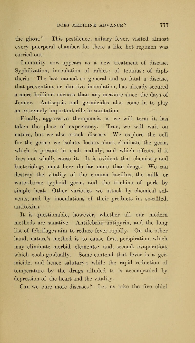 the ghost. This pestilence, miliary fever, visited almost every puerperal chamber, for there a like hot regimen was carried out. Immunity now appears as a new treatment of disease. Syphilization, inoculation of rabies; of tetanus; of diph- theria. The last named, so general and so fatal a disease, that prevention, or abortive inoculation, has already secured a more brilliant success than any measure since the days of Jenner. Antisepsis and germicides also come in to play an extremely important r61e in sanitation. Finally, aggressive therapeusis, as we will term it, has taken the place of expectancy. True, we will wait on nature, but we also attack disease. We explore the cell for the germ; we isolate, locate, abort, eliminate the germ, which is present in each malady, and which affects, if it does not wholly cause it. It is evident that chemistry and bacteriology must here do far more than drugs. We can destroy the vitality of the comma bacillus, the milk or water-borne typhoid germ, and the trichina of pork by simple heat. Other varieties we attack by chemical sol- vents, and by inoculations of their products in, so-called, antitoxins. It is questionable, however, whether all our modern methods are sanative. Antifebrin, antipyrin, and the long list of febrifuges aim to reduce fever rapidly. On the other hand, nature's method is to cause first, perspiration, which may eliminate morbid elements; and, second, evaporation, which cools gradually. Some contend that fever is a ger- micide, and hence salutary ; while the rapid reduction of temperature by the drugs alluded to is accompanied by depression of the heart and the vitality. Can we cure more diseases ? Let us take the five chief
