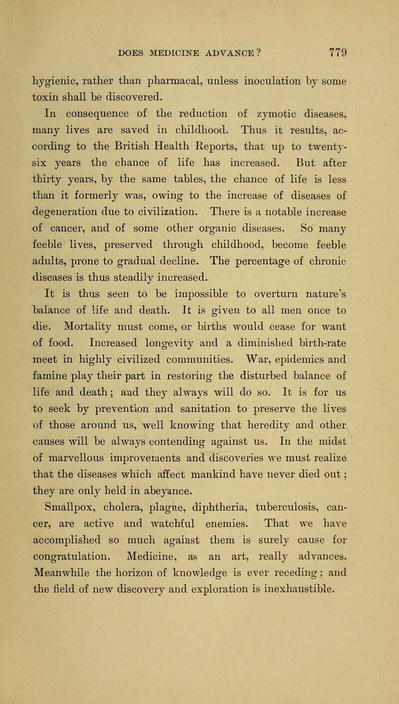 hygienic, rather than pharmacal, unless inoculation by some toxin shall be discovered. In consequence of the reduction of zymotic diseases, many lives are saved in childhood. Thus it results, ac- cording to the British Health Reports, that up to twenty- six years the chance of life has increased. But after thirty years, by the same tables, the chance of life is less than it formerly was, owing to the increase of diseases of degeneration due to civilization. There is a notable increase of cancer, and of some other organic diseases. So many feeble lives, preserved through childhood, become feeble adults, prone to gradual decline. The percentage of chronic diseases is thus steadily increased. It is thus seen to be impossible to overturn nature's balance of life and death. It is given to all men once to die. Mortality must come, or births would cease for want of food. Increased longevity and a diminished birth-rate meet in highly civilized communities. War, epidemics and famine play their part in restoring the disturbed balance of life and death; and they always will do so. It is for us to seek by prevention and sanitation to preserve the lives of those around us, well knowing that heredity and other causes will be always contending against us. In the midst of marvellous improvements and discoveries we must realize that the diseases which affect mankind have never died out ; they are only held in abeyance. Smallpox, cholera, plague, diphtheria, tuberculosis, can- cer, are active and watchful enemies. That we have accomplished so much against them is surely cause for congratulation. Medicine, as an art, really advances. Meanwhile the horizon of knowledge is ever receding: and the field of new discovery and exploration is inexhaustible.