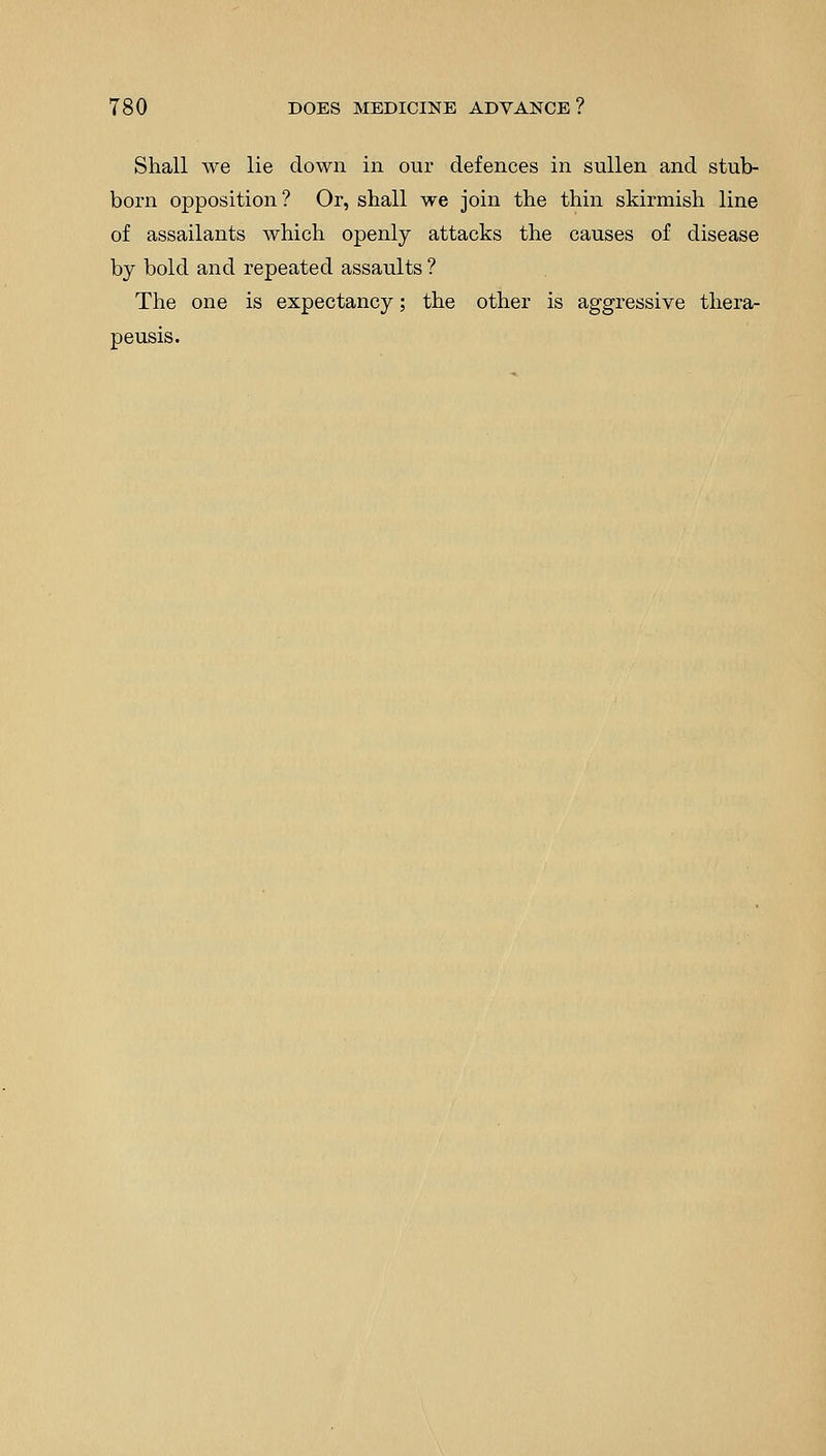 Shall we lie down in our defences in sullen and stub- born opposition? Or, shall we join the thin skirmish line of assailants which openly attacks the causes of disease by bold and repeated assaults ? The one is expectancy; the other is aggressive thera- peusis.