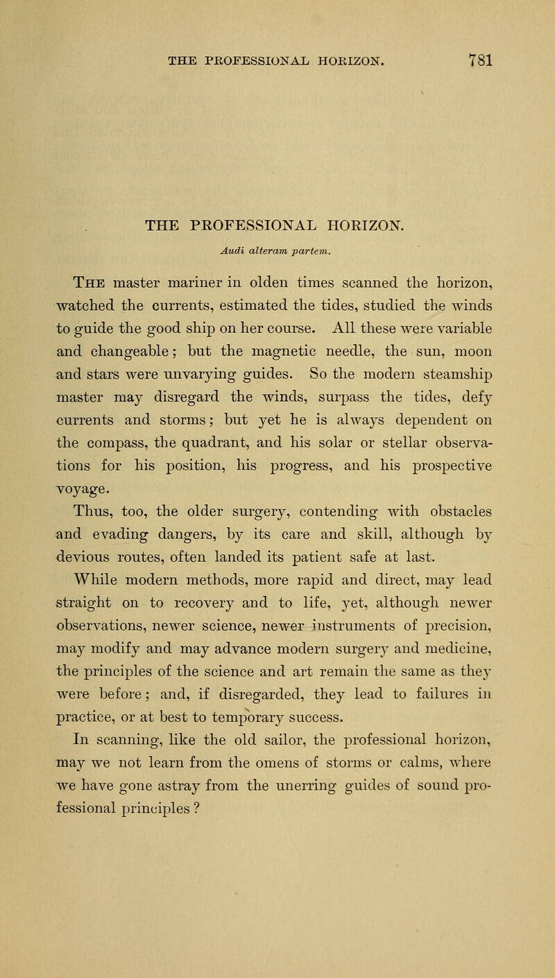 THE PROFESSIONAL HORIZON. Audi alteram partem. The master mariner in olden times scanned the horizon, watched the currents, estimated the tides, studied the winds to guide the good ship on her course. All these were variable and changeable; but the magnetic needle, the sun, moon and stars were unvarying guides. So the modern steamship master may disregard the winds, surpass the tides, defy currents and storms; but yet he is always dependent on the compass, the quadrant, and his solar or stellar observa- tions for his position, his progress, and his prospective voyage. Thus, too, the older surgery, contending with obstacles and evading dangers, by its care and skill, although by devious routes, often landed its patient safe at last. While modern methods, more rapid and direct, may lead straight on to recovery and to life, yet, although newer observations, newer science, newer instruments of precision, may modify and may advance modern surgery and medicine, the principles of the science and art remain the same as they were before; and, if disregarded, they lead to failures in practice, or at best to temporary success. In scanning, like the old sailor, the professional horizon, may we not learn from the omens of storms or calms, where we have gone astray from the unerring guides of sound pro- fessional principles ?
