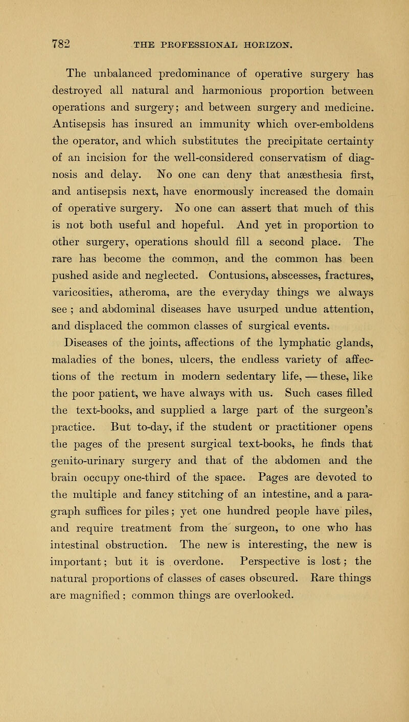 The unbalanced predominance of operative surgery has destroyed all natural and harmonious proportion between operations and surgery; and between surgery and medicine. Antisepsis has insured an immunity which over-emboldens the operator, and which substitutes the precipitate certainty of an incision for the well-considered conservatism of diag- nosis and delay. No one can deny that anaesthesia first, and antisepsis next, have enormously increased the domain of operative surgery. No one can assert that much of this is not both useful and hopeful. And yet in proportion to other surgery, operations should fill a second place. The rare has become the common, and the common has been pushed aside and neglected. Contusions, abscesses, fractures, varicosities, atheroma, are the everyday things we always see ; and abdominal diseases have usurped undue attention, and displaced the common classes of surgical events. Diseases of the joints, affections of the lymphatic glands, maladies of the bones, ulcers, the endless variety of affec- tions of the rectum in modern sedentary life, — these, like the poor patient, we have always with us. Such cases filled the text-books, and supplied a large part of the surgeon's practice. But to-day, if the student or practitioner opens the pages of the present surgical text-books, he finds that genito-urinary surgery and that of the abdomen and the brain occupy one-third of the space. Pages are devoted to the multiple and fancy stitching of an intestine, and a para- graph suffices for piles; yet one hundred people have piles, and require treatment from the surgeon, to one who has intestinal obstruction. The new is interesting, the new is important; but it is overdone. Perspective is lost; the natural proportions of classes of cases obscured. Rare things are magnified ; common things are overlooked.