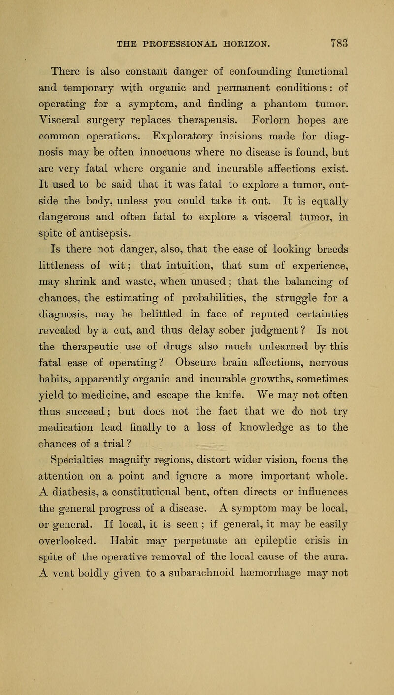 There is also constant danger of confounding functional and temporary with organic and permanent conditions : of operating for a symptom, and finding a phantom tumor. Visceral surgery replaces therapeusis. Forlorn hopes are common operations. Exploratory incisions made for diag- nosis may be often innocuous where no disease is found, but are very fatal where organic and incurable affections exist. It used to be said that it was fatal to explore a tumor, out- side the body, unless you could take it out. It is equally dangerous and often fatal to explore a visceral tumor, in spite of antisepsis. Is there not danger, also, that the ease of looking breeds littleness of wit; that intuition, that sum of experience, may shrink and waste, when unused; that the balancing of chances, the estimating of probabilities, the struggle for a diagnosis, may be belittled in face of reputed certainties revealed by a cut, and thus delay sober judgment ? Is not the therapeutic use of drugs also much unlearned by this fatal ease of operating? Obscure brain affections, nervous habits, apparently organic and incurable growths, sometimes yield to medicine, and escape the knife. We may not often thus succeed; but does not the fact that we do not try medication lead finally to a loss of knowledge as to the chances of a trial ? Specialties magnify regions, distort wider vision, focus the attention on a point and ignore a more important whole. A diathesis, a constitutional bent, often directs or influences the general progress of a disease. A symptom may be local, or general. If local, it is seen; if general, it may be easity overlooked. Habit may perpetuate an epileptic crisis in spite of the operative removal of the local cause of the aura. A vent boldly given to a subarachnoid haemorrhage may not