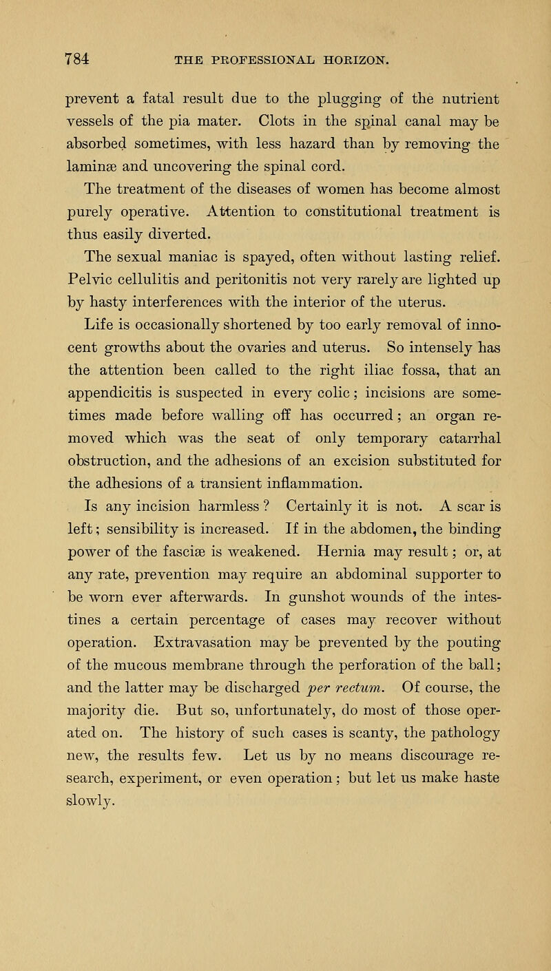 prevent a fatal result due to the plugging of the nutrient vessels of the pia mater. Clots in the spinal canal may be absorbed sometimes, with less hazard than by removing the laminae and uncovering the spinal cord. The treatment of the diseases of women has become almost purely operative. Attention to constitutional treatment is thus easily diverted. The sexual maniac is spayed, often without lasting relief. Pelvic cellulitis and peritonitis not very rarely are lighted up by hasty interferences with the interior of the uterus. Life is occasionally shortened by too early removal of inno- cent growths about the ovaries and uterus. So intensely has the attention been called to the right iliac fossa, that an appendicitis is suspected in every colic; incisions are some- times made before walling off has occurred; an organ re- moved which was the seat of only temporary catarrhal obstruction, and the adhesions of an excision substituted for the adhesions of a transient inflammation. Is any incision harmless ? Certainly it is not. A scar is left; sensibility is increased. If in the abdomen, the binding power of the fasciae is weakened. Hernia may result; or, at any rate, prevention may require an abdominal supporter to be worn ever afterwards. In gunshot wounds of the intes- tines a certain percentage of cases may recover without operation. Extravasation may be prevented by the pouting of the mucous membrane through the perforation of the ball; and the latter may be discharged per rectum. Of course, the majority die. But so, unfortunately, do most of those oper- ated on. The history of such cases is scanty, the pathology new, the results few. Let us by no means discourage re- search, experiment, or even operation; but let us make haste slowly.