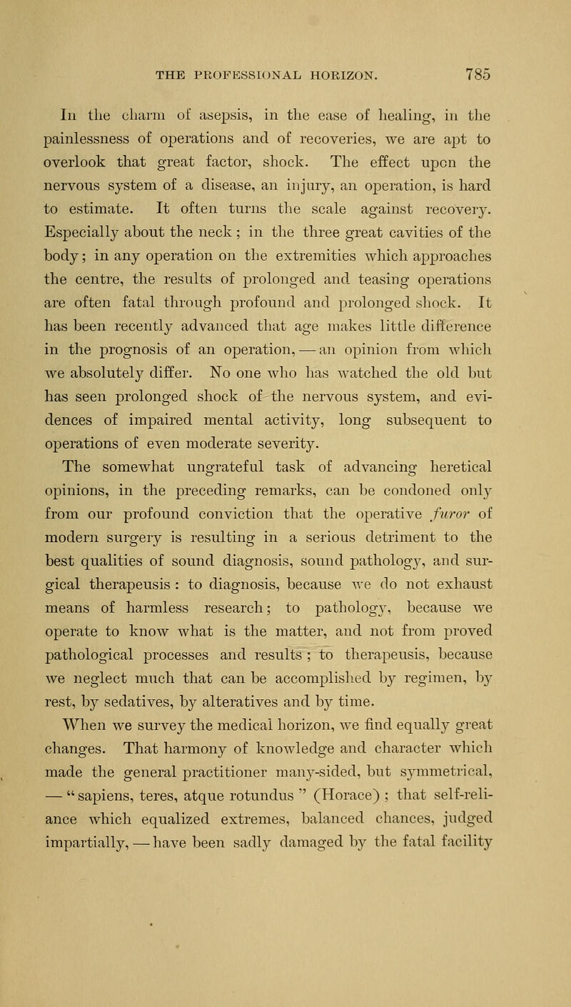 Iii the charm of asepsis, in the ease of healing, in the painlessness of operations and of recoveries, we are apt to overlook that great factor, shock. The effect upon the nervous system of a disease, an injury, an operation, is hard to estimate. It often turns the scale against recovery. Especially about the neck ; in the three great cavities of the body; in any operation on the extremities which approaches the centre, the results of prolonged and teasing operations are often fatal through profound and prolonged shock. It has been recently advanced that age makes little difference in the prognosis of an operation, — an opinion from which we absolutely differ. No one who has watched the old but has seen prolonged shock of the nervous system, and evi- dences of impaired mental activity, long subsequent to operations of even moderate severity. The somewhat ungrateful task of advancing heretical opinions, in the preceding remarks, can be condoned only from our profound conviction that the operative furor of modern surgery is resulting in a serious detriment to the best qualities of sound diagnosis, sound pathology, and sur- gical therapeusis : to diagnosis, because we do not exhaust means of harmless research; to pathology, because we operate to know what is the matter, and not from proved pathological processes and results ; to therapeusis, because we neglect much that can be accomplished by regimen, hy rest, by sedatives, by alteratives and by time. When we survey the medical horizon, we find equally great changes. That harmony of knowledge and character which made the general practitioner mai^-sided, but symmetrical, — sapiens, teres, atque rotundus (Horace) ; that self-reli- ance which equalized extremes, balanced chances, judged impartially, — have been sadly damaged by the fatal facility