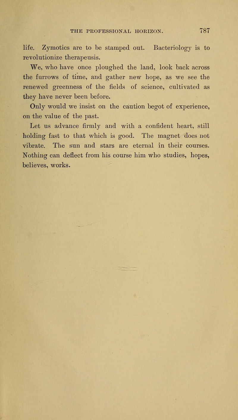 life. Zymotics are to be stamped out. Bacteriology is to revolutionize therapeusis. We, who have once ploughed the land, look back across the furrows of time, and gather new hope, as we see the renewed greenness of the fields of science, cultivated as they have never been before. Only would we insist on the caution begot of experience, on the value of the past. Let us advance firmly and with a confident heart, still holding fast to that which is good. The magnet does not vibrate. The sun and stars are eternal in their courses. Nothing can deflect from his course him who studies, hopes, believes, works.