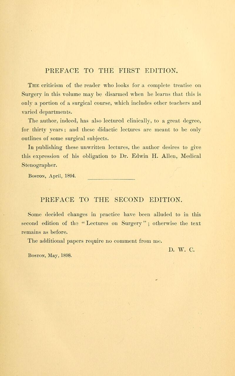 PREFACE TO THE FIRST EDITION. Thp: criticism of the reader who looks for a complete treatise on Surgery in this volume may be disarmed when he learns that this is only a portion of a surgical course, which includes other teachers and varied departments. The author, indeed, has also lectured clinically, to a great degree, for thirty years; and these didactic lectures are meant to be only outlines of some surgical subjects. In publishing these unwritten lectures, the author desires to give this expression of his obligation to Dr. Edwin H. Allen, Medical Stenographer. Boston, April, 1894. PREFACE TO THE SECOND EDITION. Some decided changes in practice have been alluded to in this second edition of the  Lectures on Surgery ; otherwise the text remains as before. The additional papers require no comment from me. D. W. C. Boston, May, 1898.