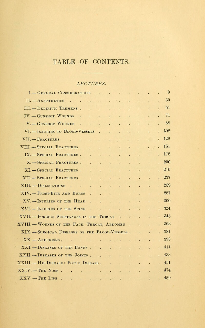 TABLE OF CONTENTS. LECTURES. I. — General Considerations 9 II. — Anesthetics ■ 30 III. — Delirium Tremens 51 IV. — Gunshot Wounds 71 V. — Gunshot Wounds 88 VI. — Injuries to Blood-Vessels 1«08 VTT. — Fractures 128 Vin. — Special rRACTURES 151 IX. — Special Fractures . • • 178 X. — Special Fractures . . 200 XI. — Special Fractures 219 Xn. — Special Fractures 237 XIII. —Dislocations 259 XIV.—Frost-Bite and Burns 281 XV.—Injuries of the Head . . 300 XVI. — Injuries of the Spine . . 324 XVII. — Foreign Substances in the Throat 345 XVIII. — Wounds of the Face, Throat, Abdomen .... 363 XIX. — Surgical Diseases of the Blood-Vessels .... 381 XX. — Aneurisms, 398 XXI. — Diseases of the Bones 414 XXn.—Diseases of the Joints . 433 XXIII. — Hip-Disease : Pott's Disease 451 XXIV. —The Nose 474 XXV. —The Lips 489