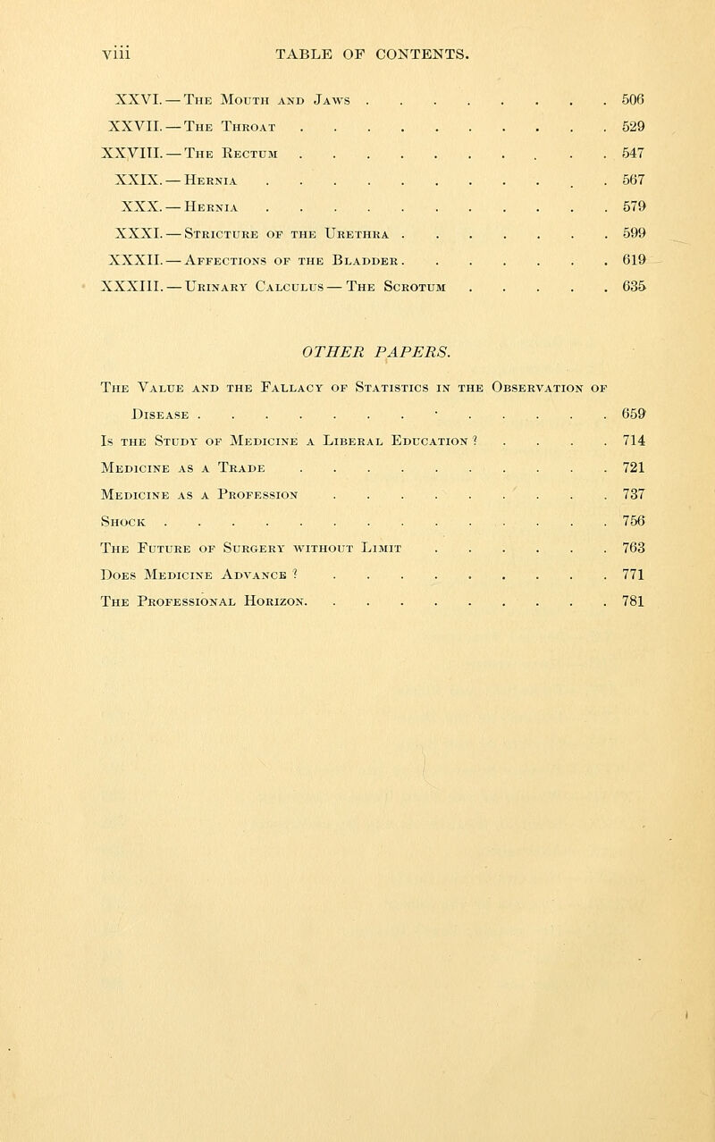 XXVI. — The Mouth and Jaws XXVIL —The Throat . XXyilL —The Eectdm . XXIX. —Hernia XXX. —Hernia XXXI. — Stricture of the Urethra XXXII. — Affections of the Bladder. XXXIII. — Urinary Calculus—The Scrotum 506 529 547 567 579 599 619 635 OTHER PAPERS. The Value and the Fallacy of Statistics in the Observation of Disease ■ . Is THE Study of Medicine a Liberal Education ■? Medicine as a Trade .... Medicine as a Profession Shock The Future of Surgery without Limit Does Medicine Advance ? . . . The Professional Horizon. 659 714 721 737 756 763 771 781