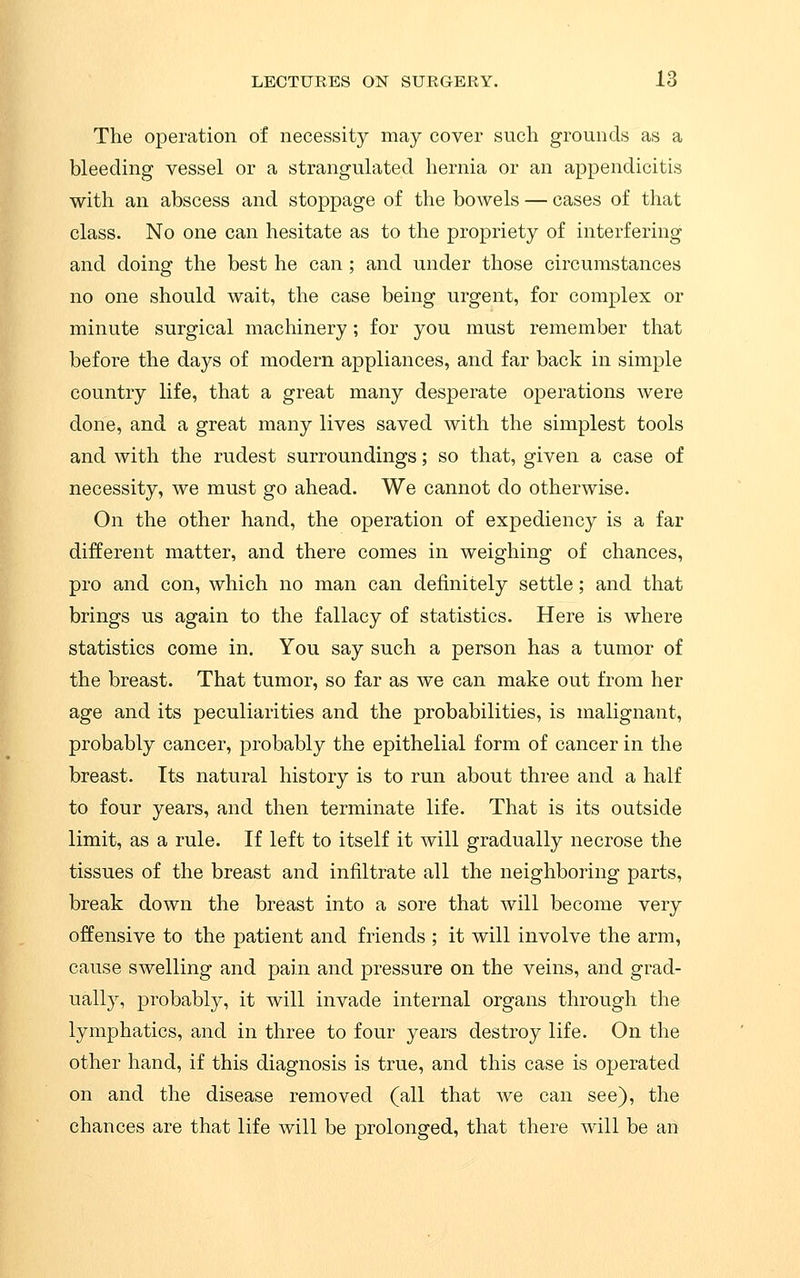 The operation of necessity may cover such grounds as a bleeding vessel or a strangulated hernia or an appendicitis with an abscess and stoppage of the bowels — cases of that class. No one can hesitate as to the propriety of interfering and doing the best he can ; and under those circumstances no one should wait, the case being urgent, for complex or minute surgical machinery; for you must remember that before the days of modern appliances, and far back in simple country life, that a great many desperate operations were done, and a great many lives saved with the simplest tools and with the rudest surroundings; so that, given a case of necessity, we must go ahead. We cannot do otherwise. On the other hand, the operation of expediency is a far different matter, and there comes in weighing of chances, pro and con, which no man can definitely settle; and that brings us again to the fallacy of statistics. Here is where statistics come in. You say such a person has a tumor of the breast. That tumor, so far as we can make out from her age and its peculiarities and the probabilities, is malignant, probably cancer, probably the epithelial form of cancer in the breast. Its natural history is to run about three and a half to four years, and then terminate life. That is its outside limit, as a rule. If left to itself it will gradually necrose the tissues of the breast and infiltrate all the neighboring parts, break down the breast into a sore that will become very offensive to the patient and friends ; it will involve the arm, cause swelling and pain and pressure on the veins, and grad- ually, probably, it will invade internal organs through the lymphatics, and in three to four years destroy life. On the other hand, if this diagnosis is true, and this case is operated on and the disease removed (all that Ave can see), the chances are that life will be prolonged, that there will be an