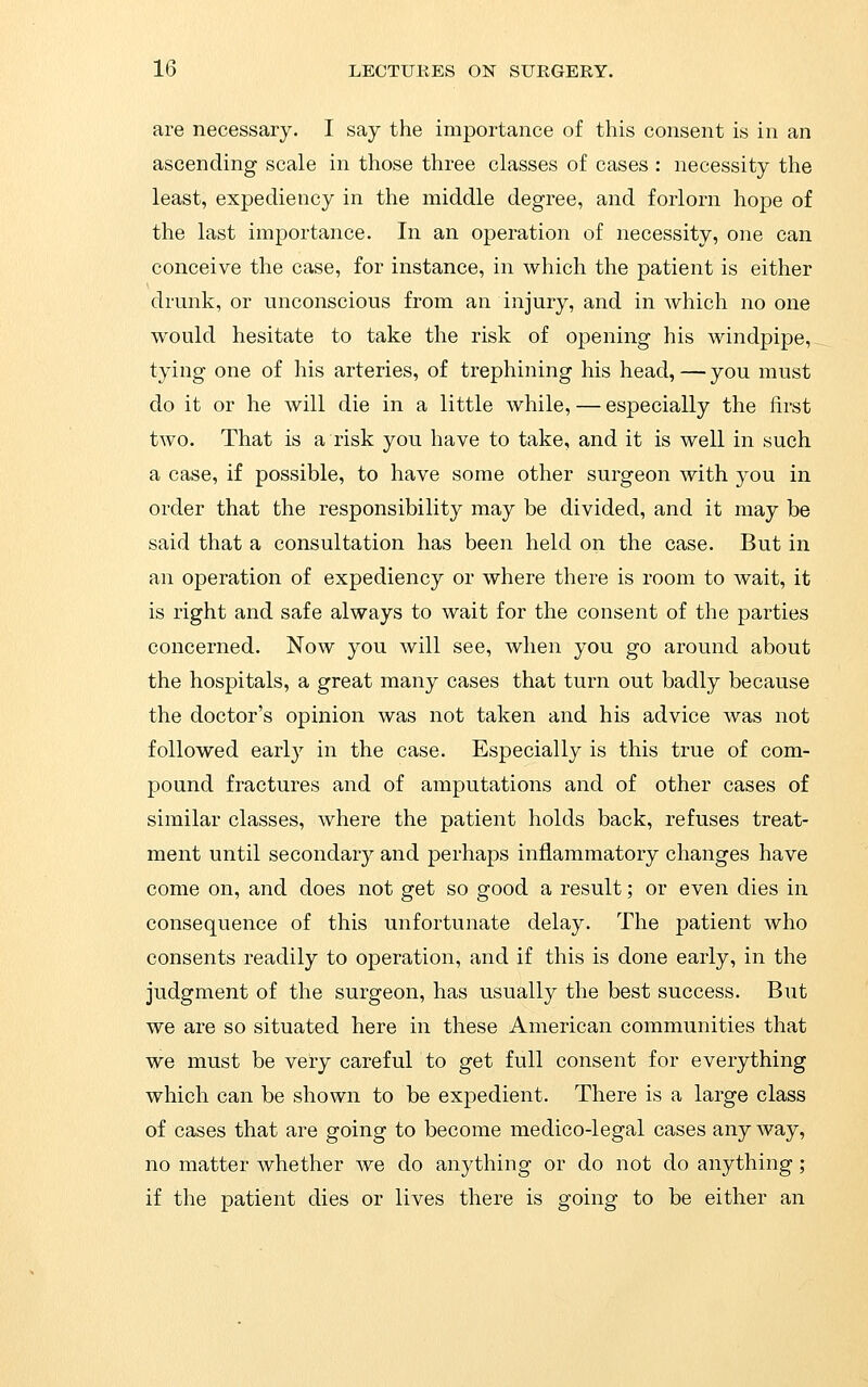 are necessary. I say the importance of this consent is in an ascending scale in those three classes of cases : necessity the least, expediency in the middle degree, and forlorn hope of the last importance. In an operation of necessity, one can conceive the case, for instance, in which the patient is either drunk, or unconscious from an injury, and in Avhich no one would hesitate to take the risk of opening his windpipe, tying one of his arteries, of trephining his head,—you must do it or he will die in a little while, — especially the first two. That is a risk you have to take, and it is well in such a case, if possible, to have some other surgeon with you in order that the responsibility may be divided, and it may be said that a consultation has been held on the case. But in an operation of expediency or where there is room to wait, it is right and safe always to wait for the consent of the parties concerned. Now you will see, when you go around about the hospitals, a great many cases that turn out badly because the doctor's opinion was not taken and his advice was not followed early in the case. Especially is this true of com- pound fractures and of amputations and of other cases of similar classes, where the patient holds back, refuses treat- ment until secondary and perhaps inflammatory changes have come on, and does not get so good a result; or even dies in consequence of this unfortunate delay. The patient who consents readily to operation, and if this is done early, in the judgment of the surgeon, has usually the best success. But we are so situated here in these American communities that we must be very careful to get full consent for everything which can be shown to be expedient. There is a large class of cases that are going to become medico-legal cases any way, no matter whether we do anything or do not do anything; if the patient dies or lives there is going to be either an