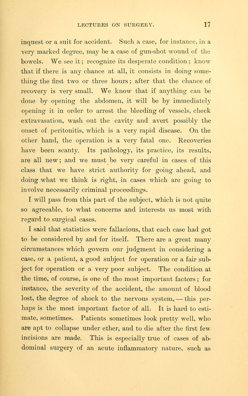 inquest or a suit for accident. Such a case, for instance, in a very marked degree, may be a case of gun-shot wound of the bowels. We see it; recognize its desperate condition; know that if there is any chance at all, it consists in doing some- thing the first two or three hours; after that the chance of recovery is very small. We know that if anything can be done by opening the abdomen, it will be by immediately opening it in order to arrest the bleeding of vessels, check ■extravasation, wash out the cavity and avert possibly the onset of peritonitis, which is a very rapid disease. On the other hand, the operation is a very fatal one. Recoveries have been scanty. Its pathology, its practice, its results, are all new; and we must be very careful in cases of this class that we have strict authority for going ahead, and doing what we think is right, in cases which are going to involve necessarily criminal proceedings. I will pass from this part of the subject, which is not quite so agreeable, to what concerns and interests us most with regard to surgical cases. I said that statistics were fallacious, that each case had got to be considered by and for itself. There are a great many circumstances which govern our judgment in considering a case, or a patient, a good subject for operation or a fair sub- ject for operation or a very poor subject. The condition at the time, of course, is one of the most important factors; for instance, the severity of the accident, the amount of blood lost, the degree of shock to the nervous system, — this per- baps is the most important factor of all. It is hard to esti- mate, sometimes. Patients sometimes look pretty well, who are apt to collapse under ether, and to die after the first few incisions are made. This is especially true of cases of ab- dominal surgery of an acute inflammatory nature, such as