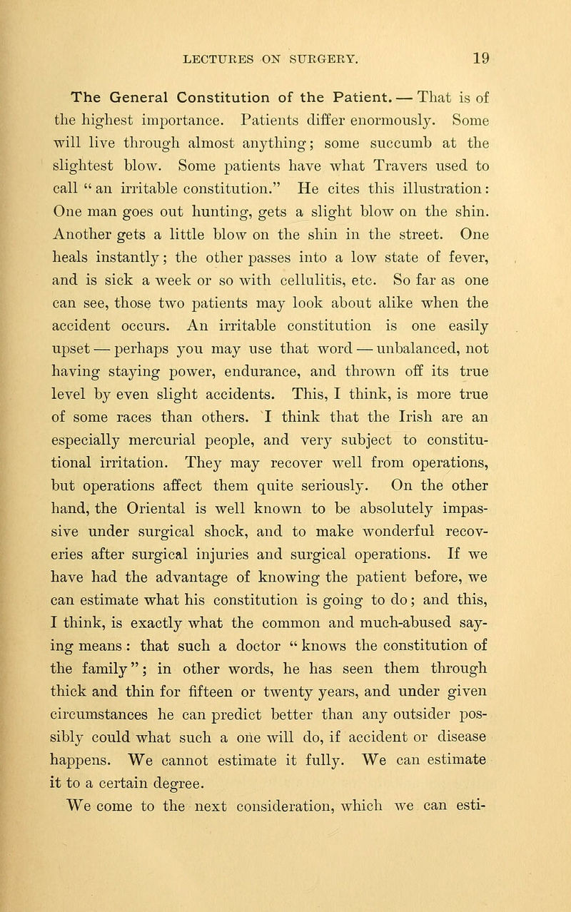 The General Constitution of the Patient. — That is of the highest importance. Patients differ enormously. Some will live through almost anything; some succumb at the slightest blow. Some patients have what Travers used to call  an irritable constitution. He cites this illustration: One man goes out hunting, gets a slight blow on the shin. Another gets a little blow on the shin in the street. One heals instantly; the other passes into a low state of fever, and is sick a week or so with cellulitis, etc. So far as one can see, those two patients may look about alike when the accident occurs. An irritable constitution is one easily upset — perhaps you may use that word — unbalanced, not having staying power, endurance, and thrown off its true level by even slight accidents. This, I think, is more true of some races than others. I think that the Irish are an especially mercurial people, and very subject to constitu- tional irritation. They may recover well from operations, but operations affect them quite seriously. On the other hand, the Oriental is well known to be absolutely impas- sive under surgical shock, and to make wonderful recov- eries after surgical injuries and surgical operations. If we have had the advantage of knowing the patient before, we can estimate what his constitution is going to do; and this, I think, is exactly what the common and much-abused say- ing means : that such a doctor  knows the constitution of the family; in other words, he has seen them through thick and thin for fifteen or twenty years, and under given circumstances he can predict better than any outsider pos- sibly could what such a one will do, if accident or disease happens. We cannot estimate it fully. We can estimate it to a certain degree. We come to the next consideration, which we can esti-