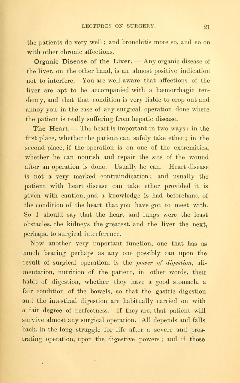 the patients do very well; and bronchitis more so, and so on with other chronic affections. Organic Disease of the Liver. — Any organic disease of the liver, on the other hand, is an almost positive indication not to interfere. You are well aware that affections of the liver are apt to be accompanied with a hsemorrhagic ten- dency, and that that condition is very liable to crop out and annoy you in the case of any surgical operation done where the patient is really suffering from hepatic disease. The Heart. — The heart is important in two ways : in the first place, whether the patient can safely take ether ; in the second place, if the operation is on one of the extremities, whether he can nourish and repair the site of the wound after an operation is done. Usually he can. Heart disease is not a very marked contraindication; and usually the patient with heart disease can take ether provided it is given with caution, and a knowledge is had beforehand of the condition of the heart that you have got to meet with. So I should say that the heart and lungs were the least obstacles, the kidneys the greatest, and the liver the next, perhaps, to surgical interference. Now another very important function, one that has as much bearing perhaps as any one possibly can upon the result of surgical operation, is the power of digestion, ali- mentation, nutrition of the patient, in other words, their habit of digestion, whether they have a good stomach, a fair condition of the bowels, so that the gastric digestion and the intestinal digestion are habitually carried on with a fair degree of perfectness. If they are, that patient will survive almost any surgical operation. All depends and falls back, in the long struggle for life after a severe and pros- trating operation, upon the digestive powers ; and if those