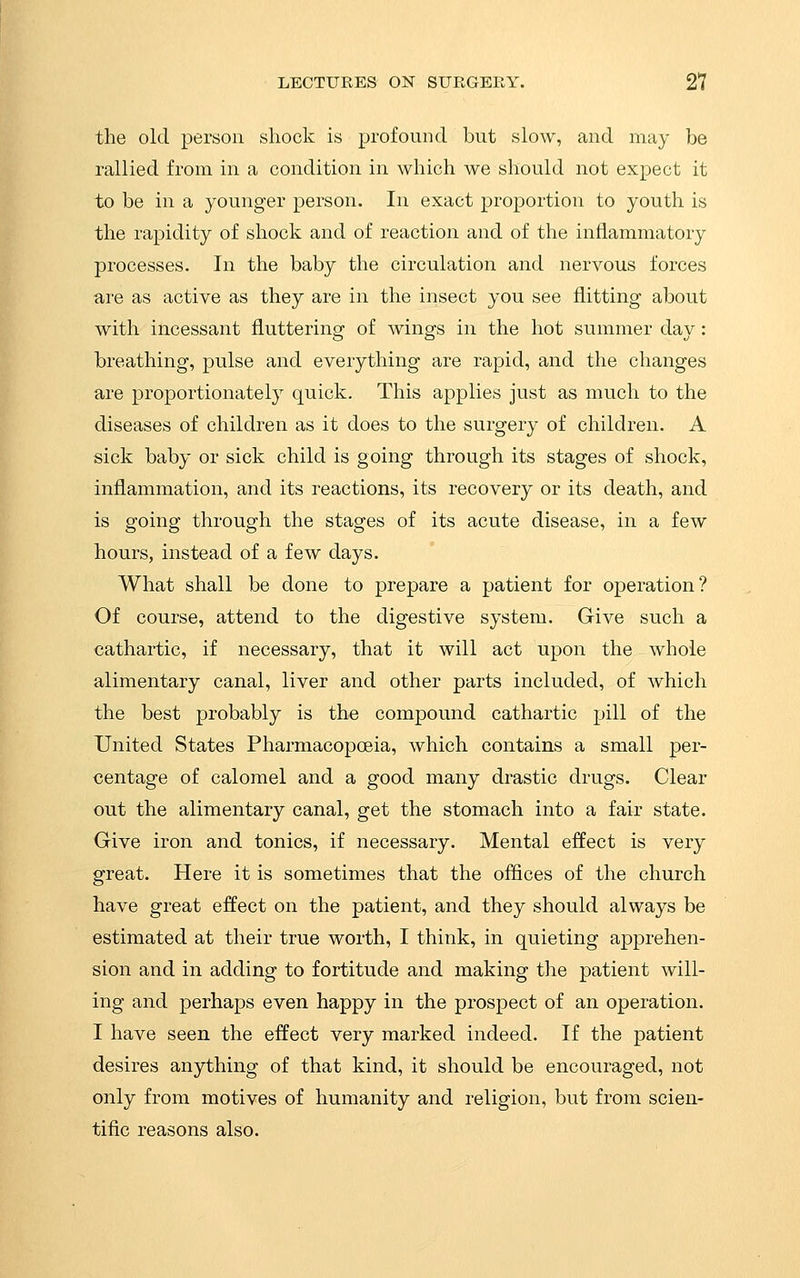 the old person shock is profound but slow, and may be rallied from in a condition in which we should not expect it to be in a younger person. In exact proportion to youth is the rapidity of shock and of reaction and of the inflammatory processes. In the baby the circulation and nervous forces are as active as they are in the insect you see flitting about with incessant fluttering of wings in the hot summer day: breathing, pulse and everything are rapid, and the changes are proportionately quick. This applies just as much to the diseases of children as it does to the surgery of children. A sick baby or sick child is going through its stages of shock, inflammation, and its reactions, its recovery or its death, and is going through the stages of its acute disease, in a few Iiours, instead of a few days. What shall be done to prepare a patient for operation? Of course, attend to the digestive system. Give such a cathartic, if necessary, that it will act upon the whole alimentary canal, liver and other parts included, of which the best probably is the compound cathartic pill of the United States Pharmacopoeia, which contains a small per- centage of calomel and a good many drastic drugs. Clear out the alimentary canal, get the stomach into a fair state. Give iron and tonics, if necessary. Mental effect is very great. Here it is sometimes that the offices of the church have great effect on the patient, and they should always be estimated at their true worth, I think, in quieting apprehen- sion and in adding to fortitude and making the patient will- ing and perhaps even happy in the prospect of an operation. I have seen the effect very marked indeed. If the patient desires anything of that kind, it should be encouraged, not only from motives of humanity and religion, but from scien- tific reasons also.