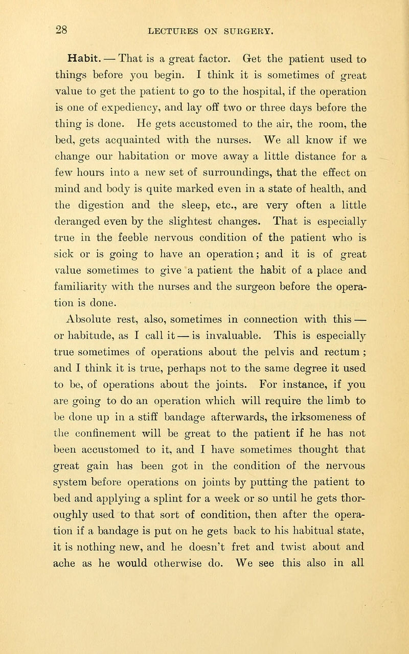 Habit. — That is a great factor. Get the patient used to things before you begin. I think it is sometimes of great value to get the patient to go to the hospital, if the operation is one of expediency, and lay off two or three days before the thing is done. He gets accustomed to the air, the room, the bed, gets acquainted with the nurses. We all know if we change our habitation or move away a little distance for a few hours into a new set of surroundings, that the effect on mind and body is quite marked even in a state of health, and the digestion and the sleep, etc., are very often a little deranged even by the slightest changes. That is especially true in the feeble nervous condition of the patient who is sick or is going to have an operation; and it is of great value sometimes to give a patient the habit of a place and familiarity with the nurses and the surgeon before the opera- tion is done. Absolute rest, also, sometimes in connection with this — or habitude, as I call it — is invaluable. This is especially true sometimes of operations about the pelvis and rectum ; and I think it is true, perhaps not to the same degree it used to be, of operations about the joints. For instance, if you are going to do an operation which will require the limb to be done up in a stiff bandage afterwards, the irksomeness of the confinement will be great to the patient if he has not been accustomed to it, and I have sometimes thought that great gain has been got in the condition of the nervous system before operations on joints by putting the patient to bed and applying a splint for a week or so until he gets thor- oughly used to that sort of condition, then after the opera- tion if a bandage is put on he gets back to his habitual state, it is nothing new, and he doesn't fret and twist about and ache as he would otherwise do. We see this also in all