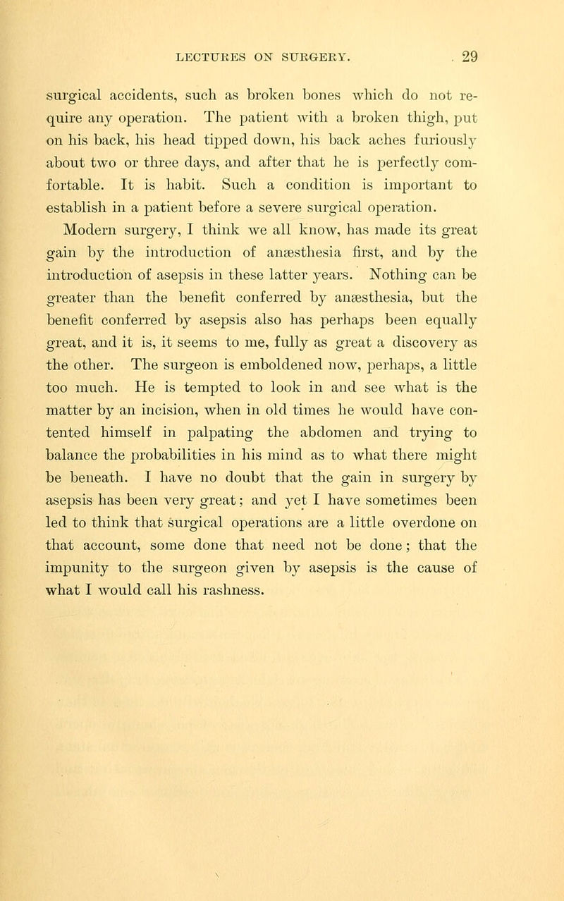 surgical accidents, such as broken bones which do not re- quire any operation. The patient with a broken thigh, put on his back, his head tipped down, his back aches furiously about two or three days, and after that he is perfectly com- fortable. It is habit. Such a condition is important to establish in a patient before a severe surgical operation. Modern surgery, I think we all know, has made its great gain by the introduction of anaesthesia first, and by the introduction of asepsis in these latter years. Nothing can be greater than the benefit conferred by anaesthesia, but the benefit conferred by asepsis also has perhaps been equally great, and it is, it seems to me, fully as great a discovery as the other. The surgeon is emboldened now, perhaps, a little too much. He is tempted to look in and see what is the matter by an incision, when in old times he would have con- tented himself in palpating the abdomen and trying to balance the probabilities in his mind as to what there might be beneath. I have no doubt that the gain in surgery by asepsis has been very great; and yet I have sometimes been led to think that surgical operations are a little overdone on that account, some done that need not be done; that the impunity to the surgeon given by asepsis is the cause of what I would call his rashness.