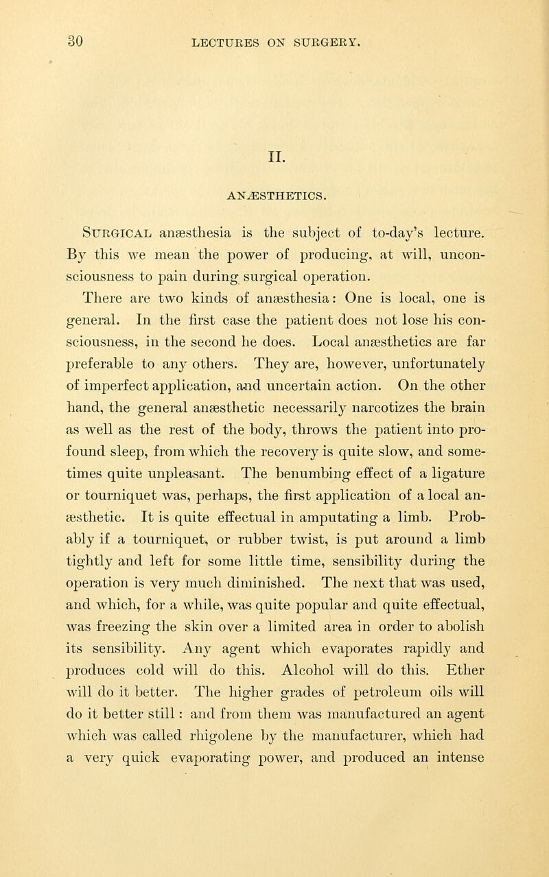 II. ANESTHETICS. Surgical anaesthesia is the subject of to-day's lecture. By this we mean the power of producing, at will, uncon- sciousness to pain during surgical operation. There are two kinds of anaesthesia: One is local, one is general. In the first case the patient does not lose his con- sciousness, in the second he does. Local anaesthetics are far preferable to any others. They are, however, unfortunately of imperfect application, and uncertain action. On the other hand, the general anaesthetic necessarily narcotizes the brain as well as the rest of the body, throws the patient into pro- found sleep, from which the recovery is quite slow, and some- times quite unpleasant. The benumbing effect of a ligature or tourniquet was, perhaps, the first application of a local an- aesthetic. It is quite effectual in amputating a limb. Proib- ably if a tourniquet, or rubber twist, is put around a limb tightly and left for some little time, sensibility during the operation is very much diminished. The next that was used, and which, for a while, was quite popular and quite effectual, was freezing the skin over a limited area in order to abolish its sensibility. Any agent which evaporates rapidly and produces cold will do this. Alcohol will do this. Ether will do it better. The higher grades of petroleum oils will do it better still: and from them was manufactured an agent which was called rhigolene by the manufacturer, which had a very quick evaporating power, and produced an intense