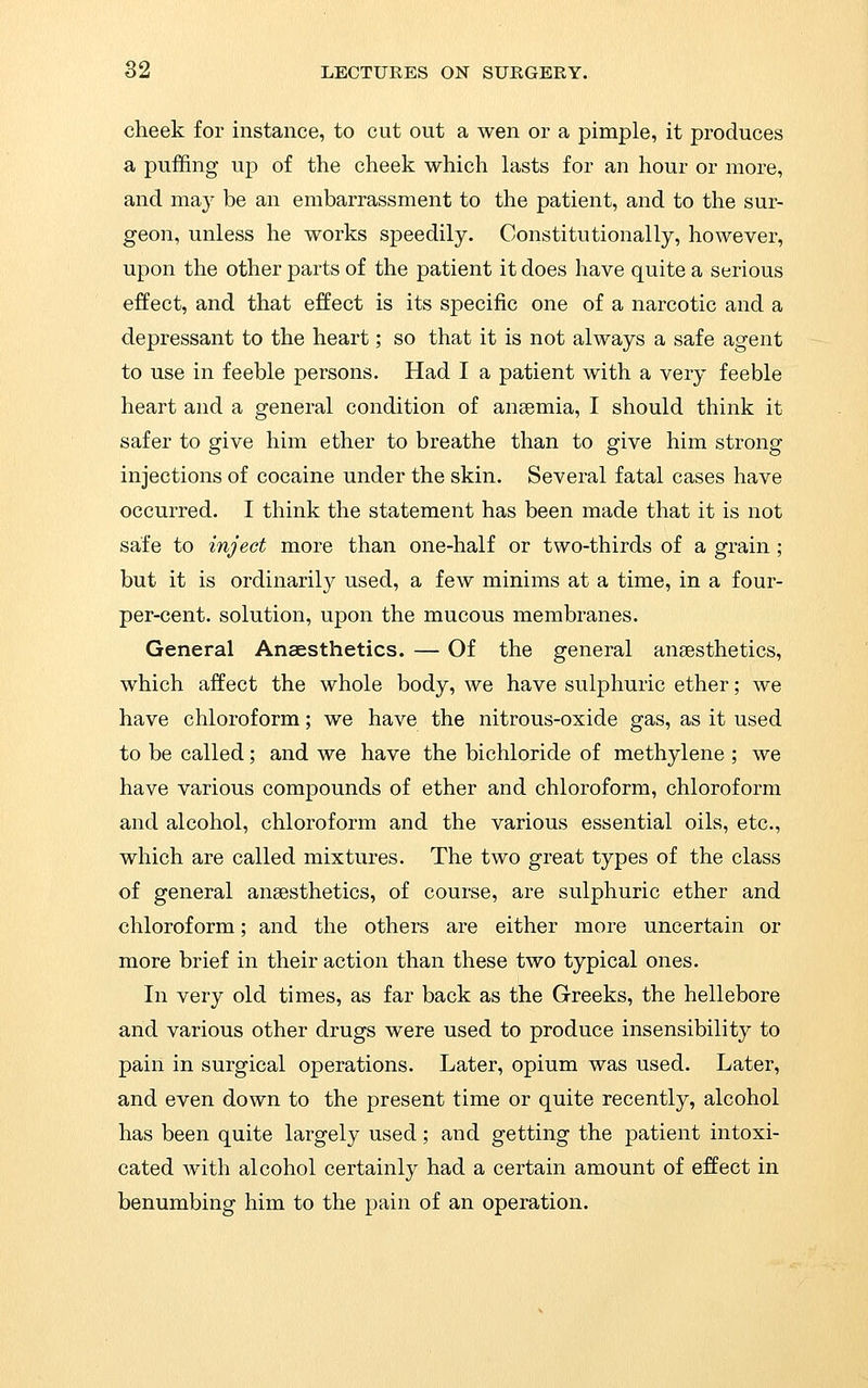 cheek for instance, to cut out a wen or a pimple, it produces a puffing up of the cheek which lasts for an hour or more, and may be an embarrassment to the patient, and to the sur- geon, unless he works speedily. Constitutionally, however, upon the other parts of the patient it does have quite a serious effect, and that effect is its specific one of a narcotic and a depressant to the heart; so that it is not always a safe agent to use in feeble persons. Had I a patient with a very feeble heart and a general condition of ansemia, I should think it safer to give him ether to breathe than to give him strong injections of cocaine under the skin. Several fatal cases have occurred. I think the statement has been made that it is not safe to inject more than one-half or two-thirds of a grain ; but it is ordinarily used, a few minims at a time, in a four- per-cent. solution, upon the mucous membranes. General Anaesthetics. — Of the general anaesthetics, which affect the whole body, we have sulphuric ether; we have chloroform; we have the nitrous-oxide gas, as it used to be called; and we have the bichloride of methylene ; we have various compounds of ether and chloroform, chloroform and alcohol, chloroform and the various essential oils, etc., which are called mixtures. The two great types of the class of general anaesthetics, of course, are sulphuric ether and chloroform; and the others are either more uncertain or more brief in their action than these two typical ones. In very old times, as far back as the Greeks, the hellebore and various other drugs were used to produce insensibility to pain in surgical operations. Later, opium was used. Later, and even down to the present time or quite recently, alcohol has been quite largely used; and getting the patient intoxi- cated with alcohol certainly had a certain amount of effect in benumbing him to the pain of an operation.