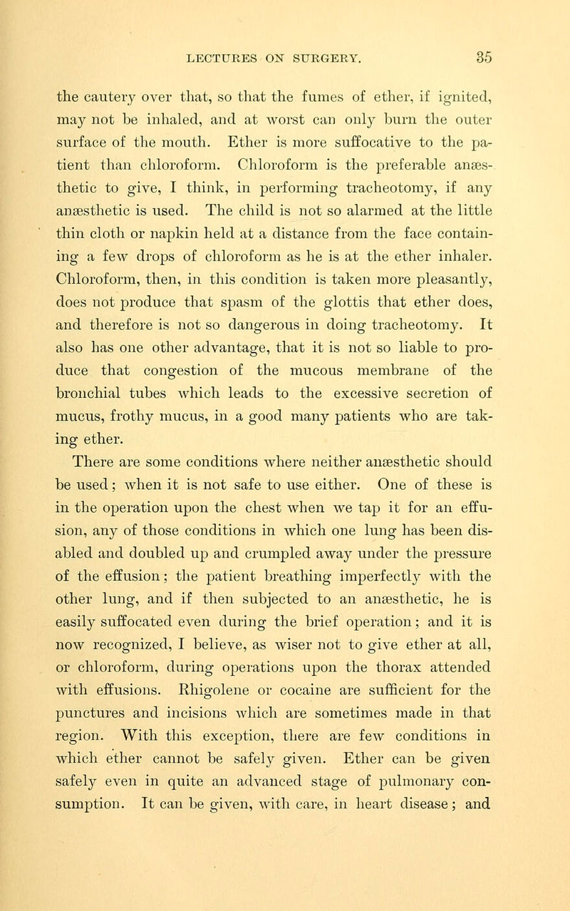 the cautery over that, so that the fumes of ether, if ignited, may not be inhaled, and at worst can only burn the outer surface of the mouth. Ether is more suffocative to the pa- tient than chloroform. Chloroform is the preferable anaes-. thetic to give, I think, in performing tracheotomy, if any ansesthetic is used. The child is not so alarmed at the little thin cloth or napkin held at a distance from the face contain- ing a few drops of chloroform as he is at the ether inhaler. Chloroform, then, in this condition is taken more pleasantly, does not produce that spasm of the glottis that ether does, and therefore is not so dangerous in doing tracheotomy. It also has one other advantage, that it is not so liable to pro- duce that congestion of the mucous membrane of the bronchial tubes which leads to the excessive secretion of mucus, frothy mucus, in a good many patients who are tak- ing ether. There are some conditions where neither ausesthetic should be used; when it is not safe to use either. One of these is in the operation upon the chest when we tap it for an effu- sion, any of those conditions in which one lung has been dis- abled and doubled up and crumpled away under the pressure of the effusion; the patient breathing imperfectly with the other lung, and if then subjected to an ansesthetic, he is easily suffocated even during the brief operation; and it is now recognized, I believe, as wiser not to give ether at all, or chloroform, during operations upon the thorax attended with effusions. Rhigolene or cocaine are sufficient for the punctures and incisions which are sometimes made in that region. With this exception, there are few conditions in which ether cannot be safely given. Ether can be given safely even in quite an advanced stage of pulmonary con- sumption. It can be given, with care, in heart disease; and