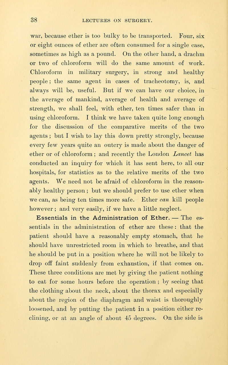 war, because ether is too bulky to be transported. Four, six or eight ounces of ether are often consumed for a single case, sometimes as high as a pound. On the other hand, a drachm or two of chloroform will do the same amount of work. Chloroform in military surgery, in strong and healthy people; the same agent in cases of tracheotomy, is, and always will be, useful. But if we can have our choice, in the average of mankind, average of health and average of strength, we shall feel, with ether, ten times safer than in using chloroform. I think we have taken quite long enough for the discussion of the comparative merits of the two agents ; but I wish to lay this down pretty strongly, because every few years quite an outcry is made about the danger of ether or of chloroform; and recently the London Lancet has conducted an inquiry for which it has sent here, to all our hospitals, for statistics as to the relative merits of the two agents. We need not be afraid of chloroform in the reason- ably healthy person; but we should prefer to use ether when we can, as being ten times more safe. Ether can kill people however; and very easily, if we have a little neglect. Essentials in the Administration of Ether. — The es- sentials in the administration of ether are these: that the patient should have a reasonably empty stomach, that he should have unrestricted room in which to breathe, and that he should be put in a position where he will not be likely to drop off faint suddenly from exhaustion, if that comes on. These three conditions are met by giving the patient nothing to eat for some hours before the operation ; by seeing that the clothing about the neck, about the thorax and especially about the region of the diaphragm and waist is thoroughly loosened, and by putting the patient in a position either re- clining, or at an angle of about 45 degrees. On the side is