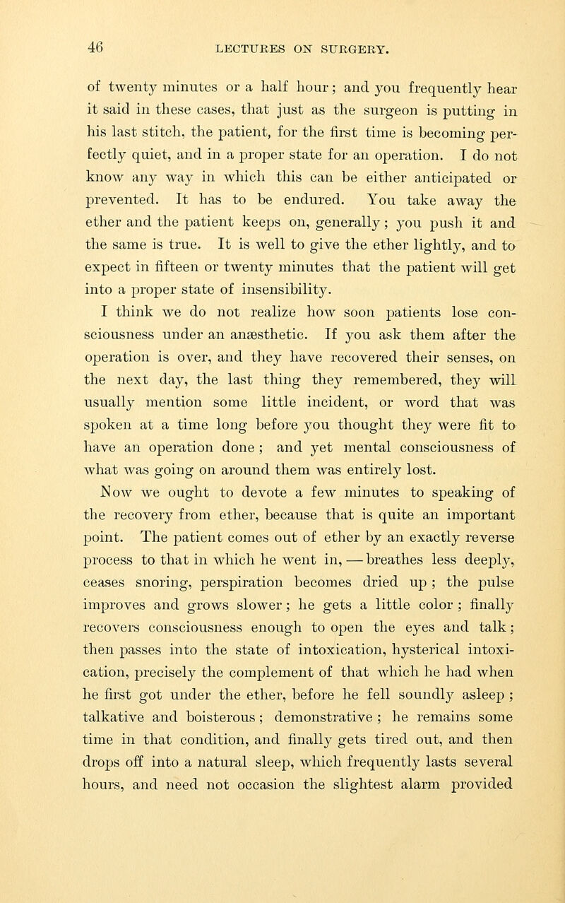 of twenty minutes or a half hour; and you frequently hear it said in these cases, that just as the surgeon is putting in his last stitch, the patient, for the first time is becoming per- fectly quiet, and in a proper state for an operation. I do not know any way in which this can be either anticipated or prevented. It has to be endured. You take away the ether and the patient keeps on, generally; you push it and the same is true. It is well to give the ether lightly, and ta expect in fifteen or twenty minutes that the patient will get into a proper state of insensibility. I think we do not realize how soon patients lose con- sciousness under an anaesthetic. If you ask them after the operation is over, and they have recovered their senses, on the next day, the last thing they remembered, they will usually mention some little incident, or word that was spoken at a time long before you thought they were fit to have an operation done ; and yet mental consciousness of what was going on around them was entirely lost. ^ow we ought to devote a few minutes to speaking of the recovery from ether, because that is quite an important point. The patient comes out of ether by an exactly reverse process to that in which he went in, — breathes less deeply, ceases snoring, perspiration becomes dried up; the pulse improves and grows slower; he gets a little color ; finally recovers consciousness enough to open the eyes and talk; then passes into the state of intoxication, hysterical intoxi- cation, precisely the complement of that which he had when he first got under the ether, before he fell soundly asleep ; talkative and boisterous; demonstrative ; he remains some time in that condition, and finally gets tired out, and then drops off into a natural sleep, which frequently lasts several hours, and need not occasion the slightest alarm provided