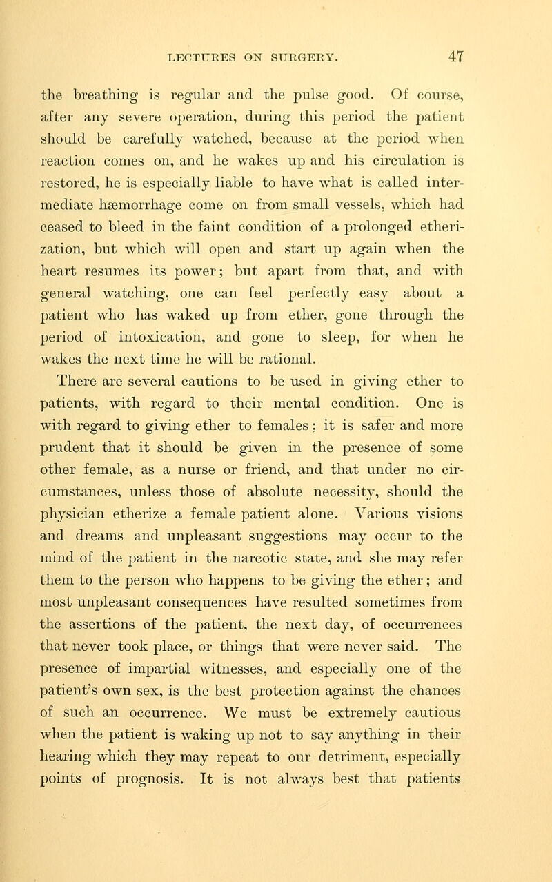 the breathing is regular and the pulse good. Of course, after any severe operation, during this period the patient should be carefully watched, because at the period when reaction comes on, and he wakes up and his circulation is restored, he is especially liable to have what is called inter- mediate haemorrhage come on from small vessels, which had ceased to bleed in the faint condition of a prolonged etheri- zation, but which will open and start up again when the heart resumes its power; but apart from that, and with general watching, one can feel perfectly easy about a patient who has waked up from ether, gone through the period of intoxication, and gone to sleep, for when he wakes the next time he will be rational. There are several cautions to be used in giving ether to patients, with regard to their mental condition. One is with regard to giving ether to females; it is safer and more prudent that it should be given in the presence of some other female, as a nurse or friend, and that under no cir- cumstances, unless those of absolute necessity, should the physician etherize a female patient alone. Various visions and dreams and unpleasant suggestions may occur to the mind of the patient in the narcotic state, and she may refer them to the person who happens to be giving the ether; and most unpleasant consequences have resulted sometimes from the assertions of the patient, the next day, of occurrences that never took place, or things that were never said. The presence of impartial witnesses, and especially one of the patient's own sex, is the best protection against the chances of such an occurrence. We must be extremely cautious when the patient is waking up not to say anything in their hearing which they may repeat to our detriment, especially points of prognosis. It is not always best that patients