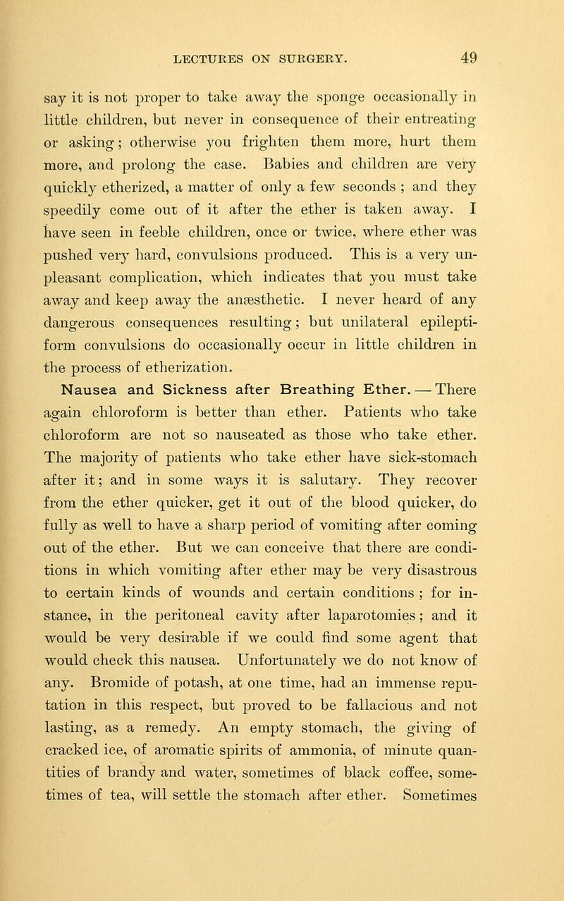 say it is not proper to take away the sponge occasionally in little children, but never in consequence of their entreating or asking; otherwise you frighten them more, hurt them more, and prolong the case. Babies and children are very quickly etherized, a matter of only a few seconds ; and they speedily come out of it after the ether is taken away. I have seen in feeble children, once or twice, where ether was pushed ver}' hard, convulsions produced. This is a very un- pleasant complication, which indicates that you must take away and keep away the anaesthetic. I never heard of any dangerous consequences resulting; but unilateral epilepti- form convulsions do occasionally occur in little children in the process of etherization. Nausea and Sickness after Breathing Ether. — There again chloroform is better than ether. Patients who take chloroform are not so nauseated as those who take ether. The majority of patients who take ether have sick-stomach after it; and in some ways it is salutary. They recover from the ether quicker, get it out of the blood quicker, do fully as well to have a sharp period of vomiting after coming out of the ether. But we can conceive that there are condi- tions in which vomiting after ether may be very disastrous to certain kinds of wounds and certain conditions ; for in- stance, in the peritoneal cavity after laparotomies; and it would be very desirable. if we could find some agent that would check this nausea. Unfortunately we do not know of any. Bromide of potash, at one time, had an immense repu- tation in this respect, but proved to be fallacious and not lasting, as a remedy. An empty stomach, the giving of cracked ice, of aromatic spirits of ammonia, of minute quan- tities of brandy and water, sometimes of black coffee, some- times of tea, will settle the stomach after ether. Sometimes