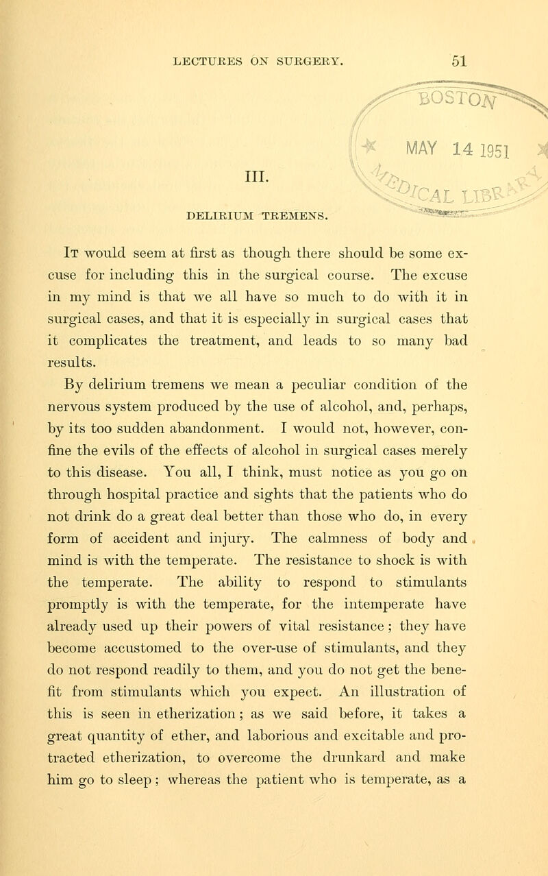 III. DELIRIUM TREMENS. :|;-^ MAY 14 1951 » It would seem at first as though there should be some ex- cuse for including this in the surgical course. The excuse in my mind is that we all have so much to do with it in surgical cases, and that it is especially in surgical cases that it complicates the treatment, and leads to so many bad results. By delirium tremens we mean a peculiar condition of the nervous system produced by the use of alcohol, and, perhaps, by its too sudden abandonment. I would not, however, con- fine the evils of the effects of alcohol in surgical cases merely to this disease. You all, I think, must notice as you go on through hospital practice and sights that the patients who do not drink do a great deal better than those who do, in every form of accident and injury. The calmness of body and mind is with the temperate. The resistance to shock is with the temperate. The ability to respond to stimulants promptly is with the temperate, for the intemperate have already used up their powers of vital resistance; they have become accustomed to the over-use of stimulants, and they do not respond readily to them, and you do not get the bene- fit from stimulants which you expect. An illustration of this is seen in etherization; as we said before, it takes a great quantity of ether, and laborious and excitable and pro- tracted etherization, to overcome the drunkard and make him go to sleep; whereas the patient who is temperate, as a