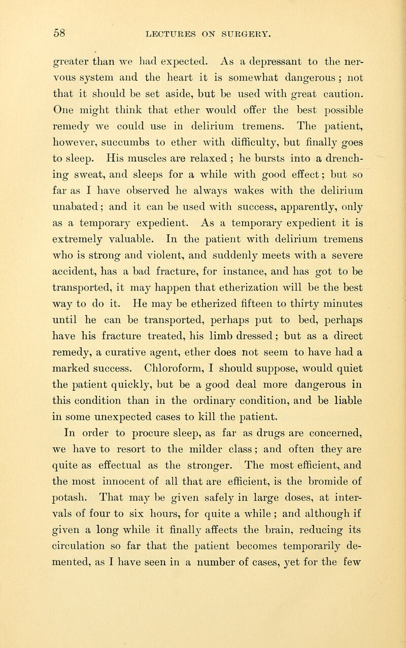 greater than we had expected. As a depressant to the ner- vous system and the heart it is somewhat dangerous ; not that it should be set aside, but be used with great caution. One might think that ether would offer the best possible remedy we could use in delirium tremens. The patient, however, succumbs to ether with difficulty, but finally goes to sleep. His muscles are relaxed ; he bursts into a drench- ing sweat, and sleeps for a while with good effect; but so far as I have observed he always wakes with the delirium unabated; and it can be used with success, apparently, only as a temporary expedient. As a temporary expedient it is extremely valuable. In the patient with delirium tremens who is strong and violent, and suddenly meets with a severe accident, has a bad fracture, for instance, and has got to be transported, it may happen that etherization will be the best way to do it. He may be etherized fifteen to thirty minutes until he can be transported, perhaps put to bed, perhaps have his fracture treated, his limb dressed; but as a direct remedy, a curative agent, ether does not seem to have had a marked success. Chloroform, I should suppose, would quiet the patient quickly, but be a good deal more dangerous in this condition than in the ordinary condition, and be liable in some unexpected cases to kill the patient. In order to procure sleep, as far as drugs are concerned, we have to resort to the milder class; and often they are quite as effectual as the stronger. The most efficient,, and the most innocent of all that are efficient, is the bromide of potash. That may be given safely in large doses, at inter- vals of four to six hours, for quite a while ; and although if given a long while it finally affects the brain, reducing its circulation so far that the patient becomes temporarily de-