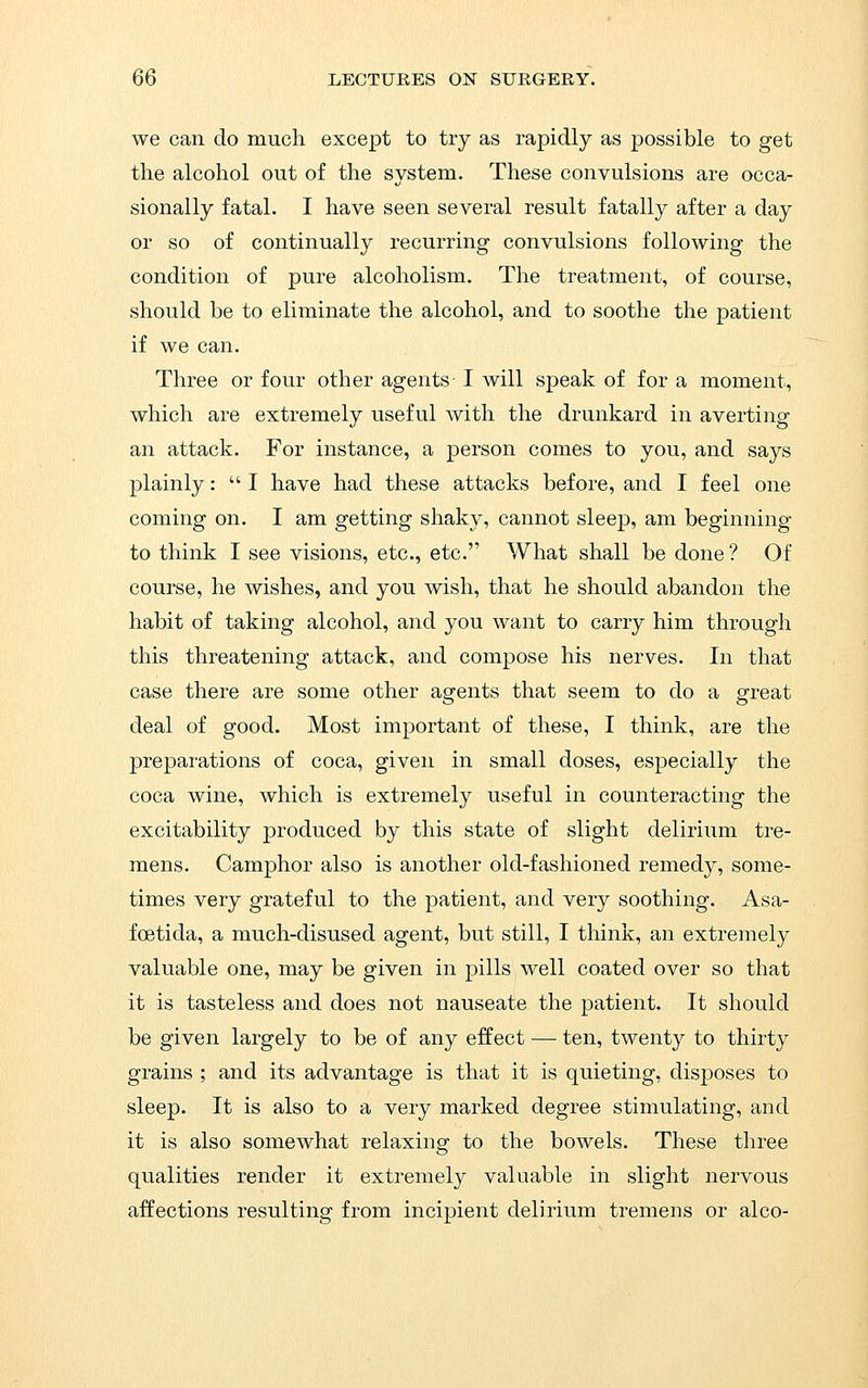 we can do much except to try as rapidly as possible to get the alcohol out of the system. These convulsions are occa- sionally fatal. I have seen several result fatally after a day or so of continually recurring convulsions following the condition of pure alcoholism. The treatment, of course, should be to eliminate the alcohol, and to soothe the patient if we can. Three or four other agents- I will speak of for a moment, which are extremely useful with the drunkard in averting an attack. For instance, a person comes to you, and says plainly:  I have had these attacks before, and I feel one coming on. I am getting shaky, cannot sleep, am beginning to think I see visions, etc., etc. What shall be done ? Of course, he wishes, and you wish, that he should abandon the habit of taking alcohol, and you want to carry him through this threatening attack, and compose his nerves. In that case there are some other agents that seem to do a great deal of good. Most important of these, I think, are the preparations of coca, given in small doses, especially the coca wine, which is extremely useful in counteracting the excitability produced by this state of slight delirium tre- mens. Camphor also is another old-fashioned remedy, some- times very grateful to the patient, and very soothing. Asa- foetida, a much-disused agent, but still, I think, an extremely valuable one, may be given in pills well coated over so that it is tasteless and does not nauseate the patient. It should be given largely to be of any effect — ten, twenty to thirty grains ; and its advantage is that it is quieting, disposes to sleep. It is also to a very marked degree stimulating, and it is also somewhat relaxing to the bowels. These three qualities render it extremely valuable in slight nervous affections resulting from incijjient delirium tremens or alco-