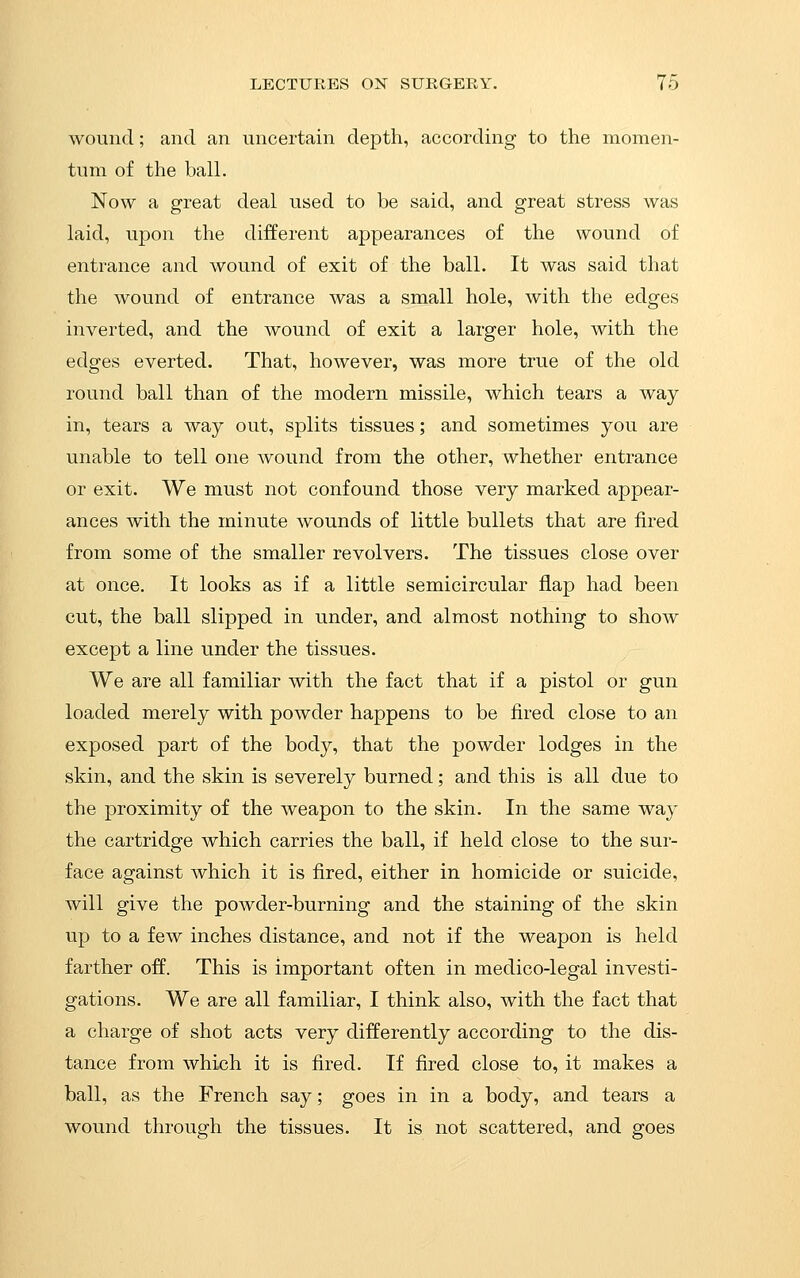 wound; and an uncertain depth, according to the momen- tum of the ball. Now a great deal used to be said, and great stress was laid, upon the different appearances of the wound of entrance and wound of exit of the ball. It was said that the wound of entrance was a small hole, with the edges inverted, and the wound of exit a larger hole, with the edges everted. That, however, was more true of the old round ball than of the modern missile, which tears a way in, tears a way out, splits tissues; and sometimes you are unable to tell one wound from the other, whether entrance or exit. We must not confound those very marked appear- ances with the minute wounds of little bullets that are fired from some of the smaller revolvers. The tissues close over at once. It looks as if a little semicircular flap had been cut, the ball slipped in under, and almost nothing to show except a line under the tissues. We are all familiar with the fact that if a pistol or gun loaded merely with powder happens to be fired close to an exposed part of the body, that the powder lodges in the skin, and the skin is severely burned; and this is all due to the proximity of the weapon to the skin. In the same way the cartridge which carries the ball, if held close to the sur- face against which it is fired, either in homicide or suicide, will give the powder-burning and the staining of the skin up to a few inches distance, and not if the weapon is held farther off. This is important often in medico-legal investi- gations. We are all familiar, I think also, with the fact that a charge of shot acts very differently according to the dis- tance from whixih it is fired. If fired close to, it makes a ball, as the French say; goes in in a body, and tears a wound through the tissues. It is not scattered, and goes