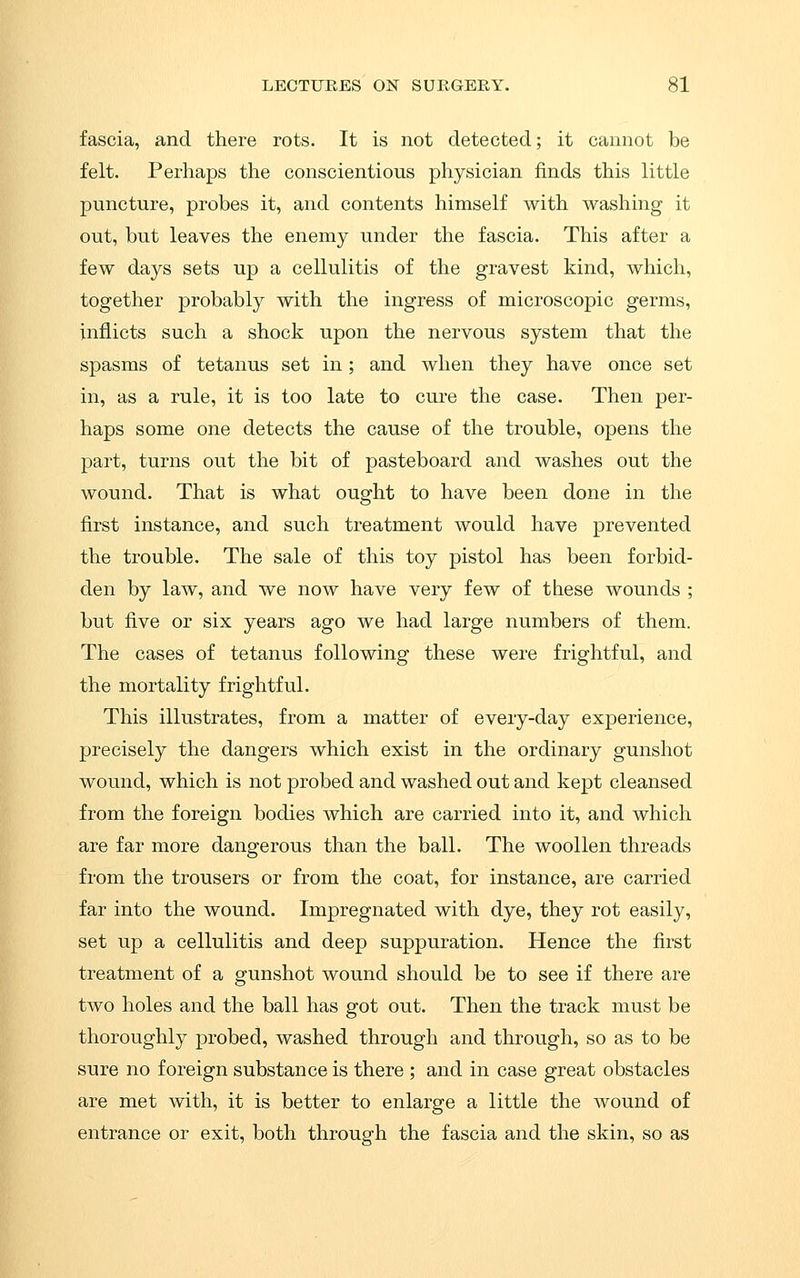 fascia, and there rots. It is not detected; it cannot be felt. Perhaps the conscientious physician finds this little puncture, probes it, and contents himself with washing it out, but leaves the enemy under the fascia. This after a few days sets up a cellulitis of the gravest kind, which, together probably with the ingress of microscopic germs, inflicts such a shock upon the nervous system that the spasms of tetanus set in; and when they have once set in, as a rule, it is too late to cure the case. Then per- haps some one detects the cause of the trouble, opens the part, turns out the bit of pasteboard and washes out the wound. That is what ought to have been done in the first instance, and such treatment would have prevented the trouble. The sale of this toy pistol has been forbid- den by law, and we now have very few of these wounds ; but five or six years ago we had large numbers of them. The cases of tetanus following these were frightful, and the mortality frightful. This illustrates, from a matter of every-day experience, precisely the dangers which exist in the ordinary gunshot wound, which is not probed and washed out and kept cleansed from the foreign bodies which are carried into it, and which are far more dangerous than the ball. The woollen threads from the trousers or from the coat, for instance, are carried far into the wound. Impregnated with dye, they rot easily, set up a cellulitis and deep suppuration. Hence the first treatment of a gunshot wound should be to see if there are two holes and the ball has got out. Then the track must be thoroughly probed, washed through and through, so as to be sure no foreign substance is there ; and in case great obstacles are met with, it is better to enlarge a little the wound of entrance or exit, both through the fascia and the skin, so as