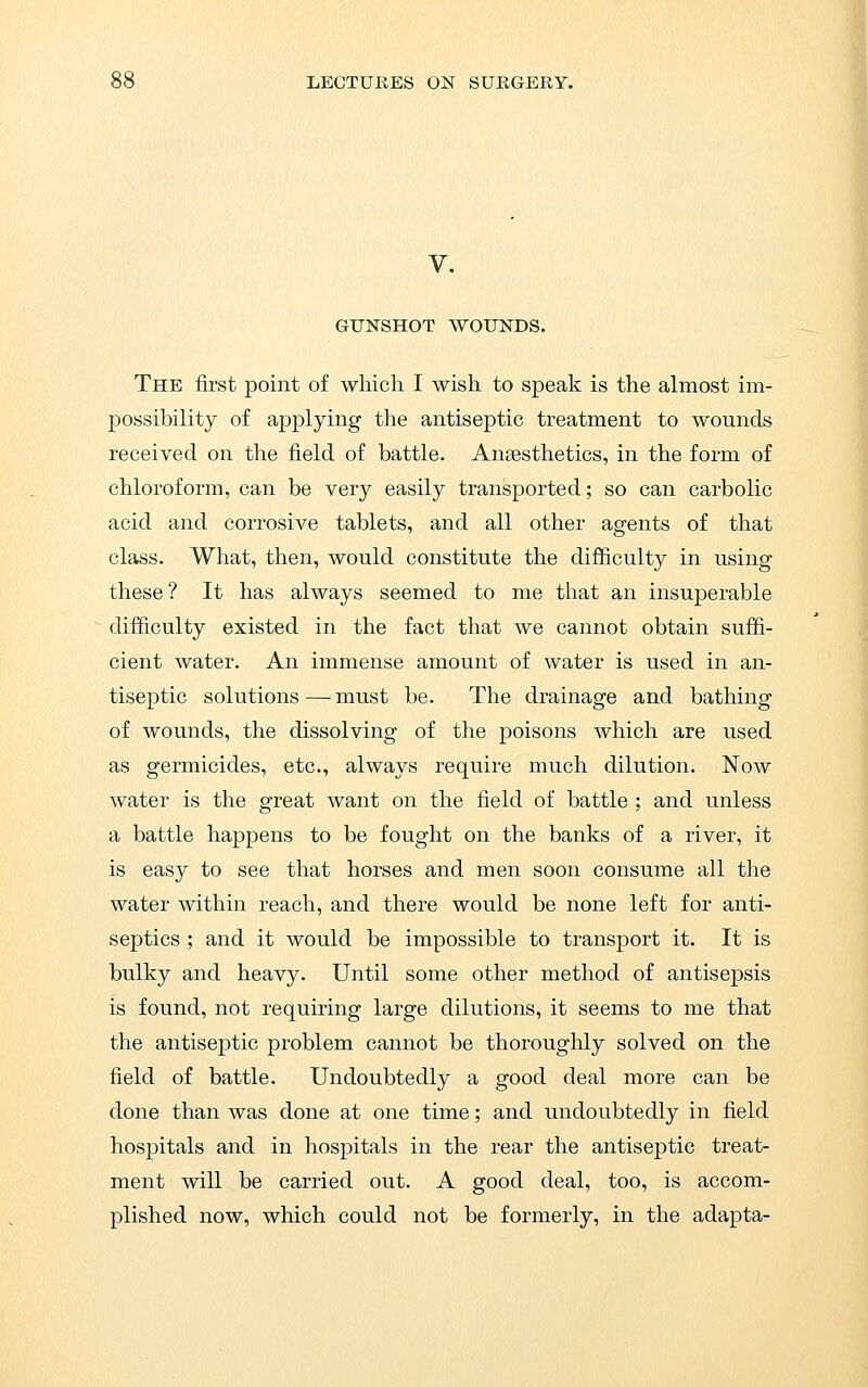 V. GUNSHOT WOUNDS. The first point of which I wish to speak is the almost im- possibility of applying the antiseptic treatment to wounds received on the field of battle. Ansesthetics, in the form of chloroform, can be very easily transported; so can carbolic acid and corrosive tablets, and all other agents of that class. What, then, would constitute the difficulty in using these ? It has always seemed to me that an insuperable difficulty existed in the fact that we cannot obtain suffi- cient water. An immense amount of water is used in an- tiseptic solutions — must be. The drainage and bathing of wounds, the dissolving of the poisons which are used as germicides, etc., always require much dilution. Now water is the great want on the field of battle ; and unless a battle happens to be fought on the banks of a river, it is easy to see that horses and men soon consume all the water within reach, and there would be none left for anti- septics ; and it would be impossible to transport it. It is bulky and heavy. Until some other method of antisepsis is found, not requiring large dilutions, it seems to me that the antiseptic problem cannot be thoroughly solved on the field of battle. Undoubtedly a good deal more can be done than was done at one time; and undoubtedly in field hospitals and in hospitals in the rear the antiseptic treat- ment will be carried out. A good deal, too, is accom- plished now, which could not be formerly, in the adapta-