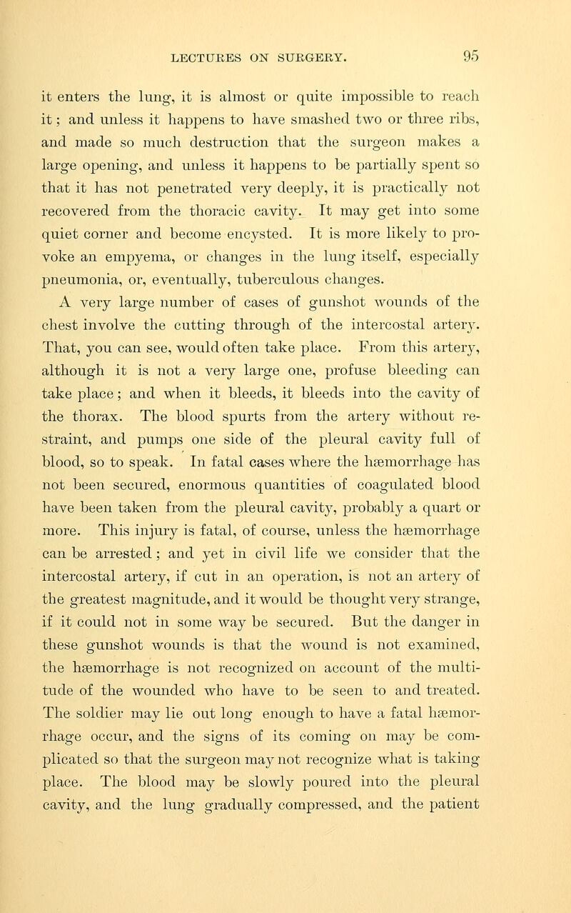 it enters the lung, it is almost or quite impossible to reach it; and unless it happens to have smashed two or three ribs, and made so much destruction that the surgeon makes a large opening, and unless it happens to be partially spent so that it has not penetrated very deeply, it is practically not recovered from the thoracic cavity. It may get into some quiet corner and become encysted. It is more likely to pro- voke an empyema, or changes in the lung itself, especially pneumonia, or, eventually, tuberculous changes. A very large number of cases of gunshot wounds of the chest involve the cutting through of the intercostal artery. That, you can see, would often take place. From this artery, although it is not a very large one, profuse bleeding can take place; and when it bleeds, it bleeds into the cavity of the thorax. The blood spurts from the artery without re- straint, and pumps one side of the pleural cavity full of blood, so to speak. In fatal cases where the haemorrhage has not been secured, enormous quantities of coagulated blood have been taken from the pleural cavity, probably a quart or more. This injury is fatal, of course, unless the haemorrhage can be arrested; and yet in civil life we consider that the intercostal artery, if cut in an operation, is not an artery of the greatest magnitude, and it would be thought very strange, if it could not in some way be secured. But the danger in these gunshot wounds is that the wound is not examined, the haemorrhage is not recognized on account of the multi- tude of the wounded who have to be seen to and treated. The soldier may lie out long enough to have a fatal haemor- rhage occur, and the signs of its coming on may be com- plicated so that the surgeon may not recognize what is taking place. The blood may be slowly poured into the pleural cavity, and the lung gradually compressed, and the patient