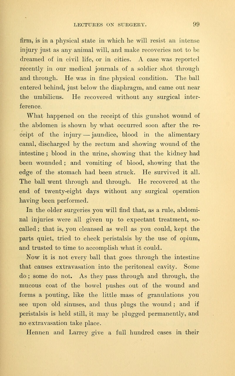 firm, is in a physical state in which he will resist an intense injury just as any animal will, and make recoveries not to be dreamed of in civil life, or in cities. A case was reported recently in our medical journals of a soldier shot through and through. He was in fine physical condition. The ball entered behind, just below the diaphragm, and came out near the umbilicus. He recovered without any surgical inter- ference. What happened on the receipt of this gunshot wound of the abdomen is shown by what occurred soon after the re- ceipt of the injury — jaundice, blood in the alimentary canal, discharged by the rectum and showing wound of the intestine ; blood in the urine, showing that the kidney had been wounded; and vomiting of blood, showing that the edge of the stomach had been struck. He survived it all. The ball went through and through. He recovered at the end of twenty-eight days without any surgical operation having been performed. In the older surgeries you will find that, as a rule, abdomi- nal injuries were all given up to expectant treatment, so- called ; that is, you cleansed as well as you could, kept the parts quiet, tried to check peristalsis by the use of opium, and trusted to time to accomplish what it could. Now it is not every ball that goes through the intestine that causes extravasation into the peritoneal cavity. Some do; some do not. As they pass through and through, the mucous coat of the bowel pushes out of the wound and forms a pouting, like the little mass of granulations you see upon old sinuses, and thus plugs the wound; and if peristalsis is held still, it may be plugged permanently, and no extravasation take place. Hennen and Larre}^ give a full hundred cases in their