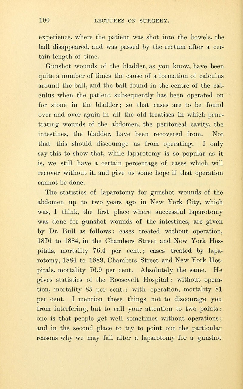 experience, where the patient was shot into the bowels, the ball disappeared, and was passed by the rectum after a cer- tain lensfth of time. Gunshot wounds of the bladder, as you know, have been quite a number of times the cause of a formation of calculus around the ball, and the ball found in the centre of the cal- culus when the patient subsequently has been operated on for stone in the bladder; so that cases are to be found over and over again in all the old treatises in which pene- ti'ating wounds of the abdomen, the peritoneal cavity, the intestines, the bladder, have been recovered from. Not that this should discourage us from operating. I only say this to show that, while laparotomy is so popular as it is, we still have a certain percentage of cases which will recover without it, and give us some hope if that operation cannot be done. The statistics of laparotomy for gunshot wounds of the abdomen up to two years ago in New York City, which was, I think, the first place where successful laparotomy was done for gunshot wounds of the intestines, are given by Dr. Bull as follows : cases treated without operation, 1876 to 1884, in the Chambers Street and New York Hos- pitals, mortality 76.4 per cent.; cases treated by lapa- rotomy, 1884 to 1889, Chambers Street and New York Hos- pitals, mortality 76.9 per cent. Absolutely the same. He gives statistics of the Roosevelt Hospital: without opera- tion, mortality 85 per cent.; with operation, mortality 81 per cent. I mention these things not to discourage you from interfering, but to call your attention to two points: one is that people get well sometimes without operations; and in the second place to try to point out the particular reasons why we may fail after a laparotomy for a gunshot