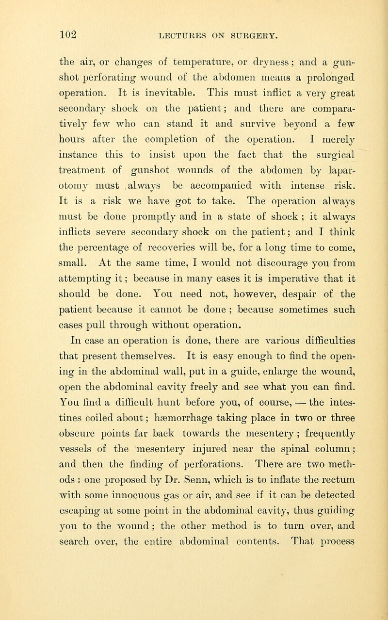 the air, or changes of temperature, or dryness; and a gun- shot perforating wound of the abdomen means a prolonged operation. It is inevitable. This must inflict a very great secondary shock on the patient; and there are compara- tively few who can stand it and survive beyond a few hours after the completion of the operation. I merely instance this to insist upon the fact that the surgical treatment of gunshot wounds of the abdomen by lapar- otomy must always be accompanied with intense risk. It is a risk we have got to take. The operation always must be done promptly and in a state of shock ; it always inflicts severe secondary shock on the patient; and I think the percentage of recoveries will be, for a long time to come, small. At the same time, I would not discourage you from attempting it; because in many cases it is imperative that it should be done. You need not, however, despair of the patient because it cannot be done ; because sometimes such cases pull through without operation. In case an operation is done, there are various difficulties that present themselves. It is easy enough to find the open- ing in the abdominal wall, put in a guide, enlarge the wound, open the abdominal cavity freely and see what you can find. You find a difficult hunt before you, of course, — the intes- tines coiled about; haemorrhage taking place in two or three obscure points far back towards the mesentery; frequently vessels of the mesentery injured near the spinal column; and then the finding of perforations. There are two meth- ods : one proposed by Dr. Senn, which is to inflate the rectum with some innocuous gas or air, and see if it can be detected escaping at some point in the abdominal cavity, thus guiding you to the wound; the other method is to turn over, and search over, the entire abdominal contents. That process