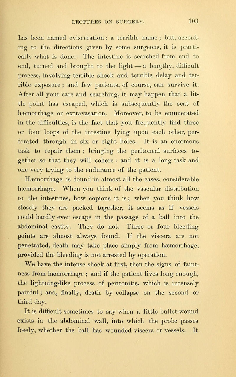 has been named evisceration: a terrible name; but, accord- ing to the directions given by some surgeons, it is practi- cally what is done. The intestine is searched from end to end, turned and brought to the light — a lengthy, difficult process, involving terrible shock and terrible delay and ter- rible exposure ; and few patients, of course, can survive it. After all your care and searching, it may happen that a lit- tle point has escaped, which is subsequently the seat of haemorrhage or extravasation. Moreover, to be enumerated in the difficulties, is the fact that j^ou frequently find three or four loops of the intestine lying upon each other, per- forated through in six or eight holes. It is an enormous task to repair them ; bringing the peritoneal surfaces to- gether so that they will cohere : and it is a long task and one very trying to the endurance of the patient. Haemorrhage is found in almost all the cases, considerable haemorrhage. When you think of the vascular distribution to the intestines, how copious it is; when you think how closely they are packed together, it seems as if vessels could hardly ever escape in the passage of a ball into the abdominal cavity. They do not. Three or four bleeding points are almost always found. If the viscera are not penetrated, death may take place simply from haemorrhage, provided the bleeding is not arrested by operation. We have the intense shock at first, then the signs of faint- ness from haemorrhage ; and if the patient lives long enough, the lightning-like process of peritonitis, which is intensely painful; and, finally, death by collapse on the second or third day. It is difficult sometimes to say when a little bullet-wound exists in the abdominal wall, into which the probe passes freely, whether the ball has wounded viscera or vessels. It