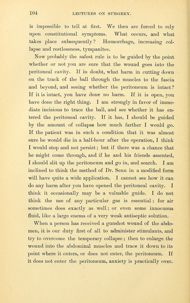 is impossible to tell at first. We then are forced to rely upon constitutional symptoms. What occurs, and what takes place subsequently ? Hgemorrhage, increasing col- lapse and restlessness, tympanites. Now probably the safest rule is to be guided by the point whether or not you are sure that the wound goes into the peritoneal cavity. If in doubt, what harm in cutting down on the track of the ball through the muscles to the fascia and beyond, and seeing whether the peritoneum is intact? If it is intact, you have done no harm. If it is open, you have done the right thing. I am strongly in favor of imme- diate incisions to trace the ball, and see whether it has en- tered the peritoneal cavity. If it has, I should be guided by the amount of collapse how much farther I would go. If the patient was in such a condition that it was almost sure he would die in a half-hour after the operation, I think I would stop and not persist; but if there was a chance that he might come through, and if he and his friends assented, I should slit up the peritoneum and go in, and search. I am inclined to think the method of Dr. Senn in a modified form will have quite a wide application. I cannot see how it can do any harm after you have opened the peritoneal cavity. I think it occasionally may be a valuable guide. I do not think the use of any particular gas is essential; for air sometimes does exactly as well; or even some innocuous fluid, like a large enema of a very weak antiseptic solution. When a person has received a gunshot wound of the abdo- men, it is our duty first of all to administer stimulants, and try to overcome the temporary collapse; then to enlarge the wound into the abdominal muscles and trace it down to its point where it enters, or does not enter, the peritoneum. If it does not enter the peritoneum, anxiety is practically over.
