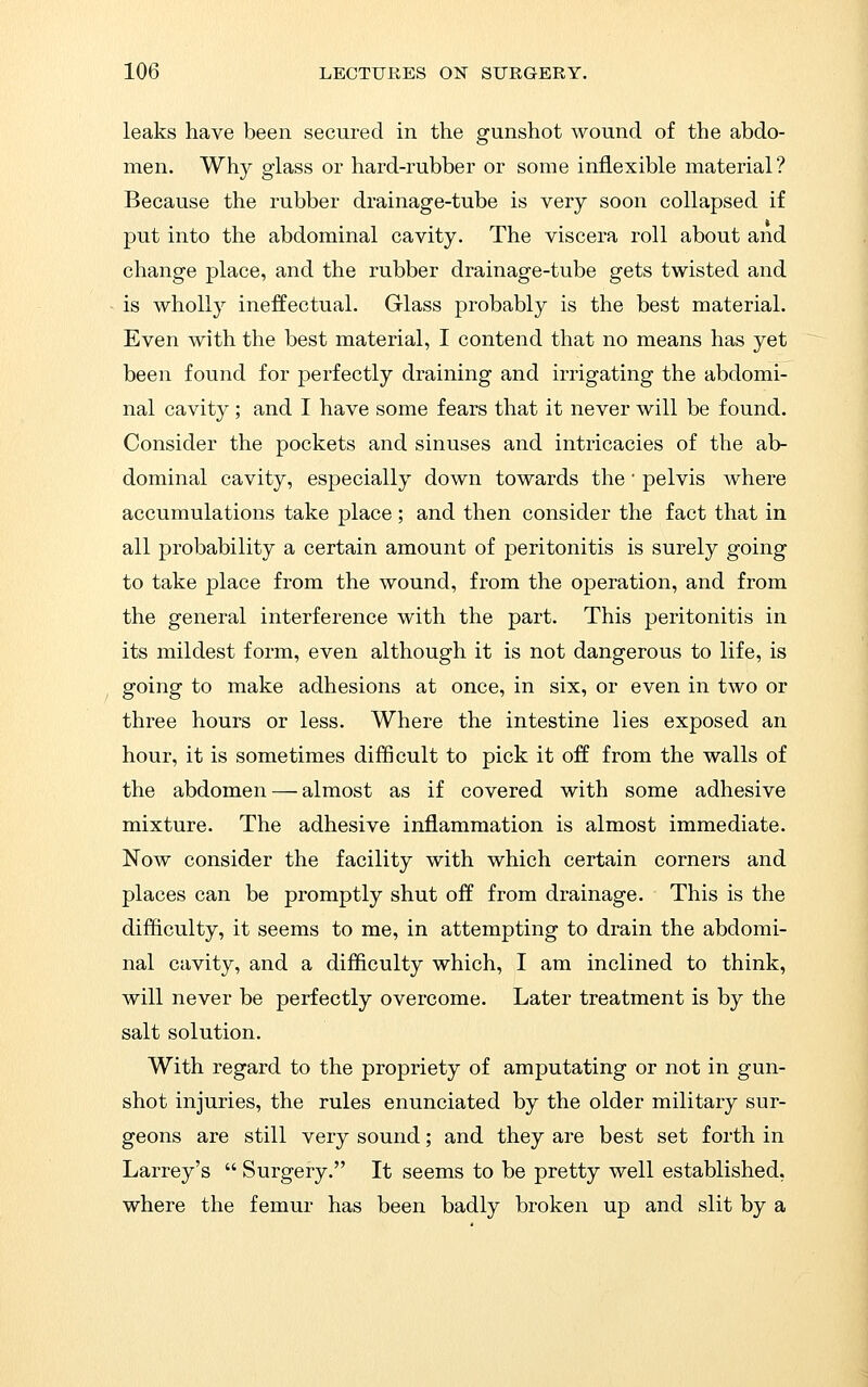 leaks have been secured in the gunshot wound of the abdo- men. Why glass or hard-rubber or some inflexible material? Because the rubber drainage-tube is very soon collapsed if put into the abdominal cavity. The viscera roll about and change place, and the rubber drainage-tube gets twisted and is wholly ineffectual. Glass probably is the best material. Even with the best material, I contend that no means has yet been found for perfectly draining and irrigating the abdomi- nal cavity; and I have some fears that it never will be found. Consider the pockets and sinuses and intricacies of the ab- dominal cavity, especially down towards the' pelvis where accumulations take place; and then consider the fact that in all probability a certain amount of peritonitis is surely going to take place from the wound, from the operation, and from the general interference with the part. This peritonitis in its mildest form, even although it is not dangerous to life, is going to make adhesions at once, in six, or even in two or three hours or less. Where the intestine lies exposed an hour, it is sometimes difficult to pick it off from the walls of the abdomen — almost as if covered with some adhesive mixture. The adhesive inflammation is almost immediate. Now consider the facility with which certain corners and places can be promptly shut off from drainage. This is the difficulty, it seems to me, in attempting to drain the abdomi- nal cavity, and a difficulty which, I am inclined to think, will never be perfectly overcome. Later treatment is by the salt solution. With regard to the propriety of amputating or not in gun- shot injuries, the rules enunciated by the older military sur- geons are still very sound; and they are best set forth in Larrey's  Surgery. It seems to be pretty well established, where the femur has been badly broken up and slit by a