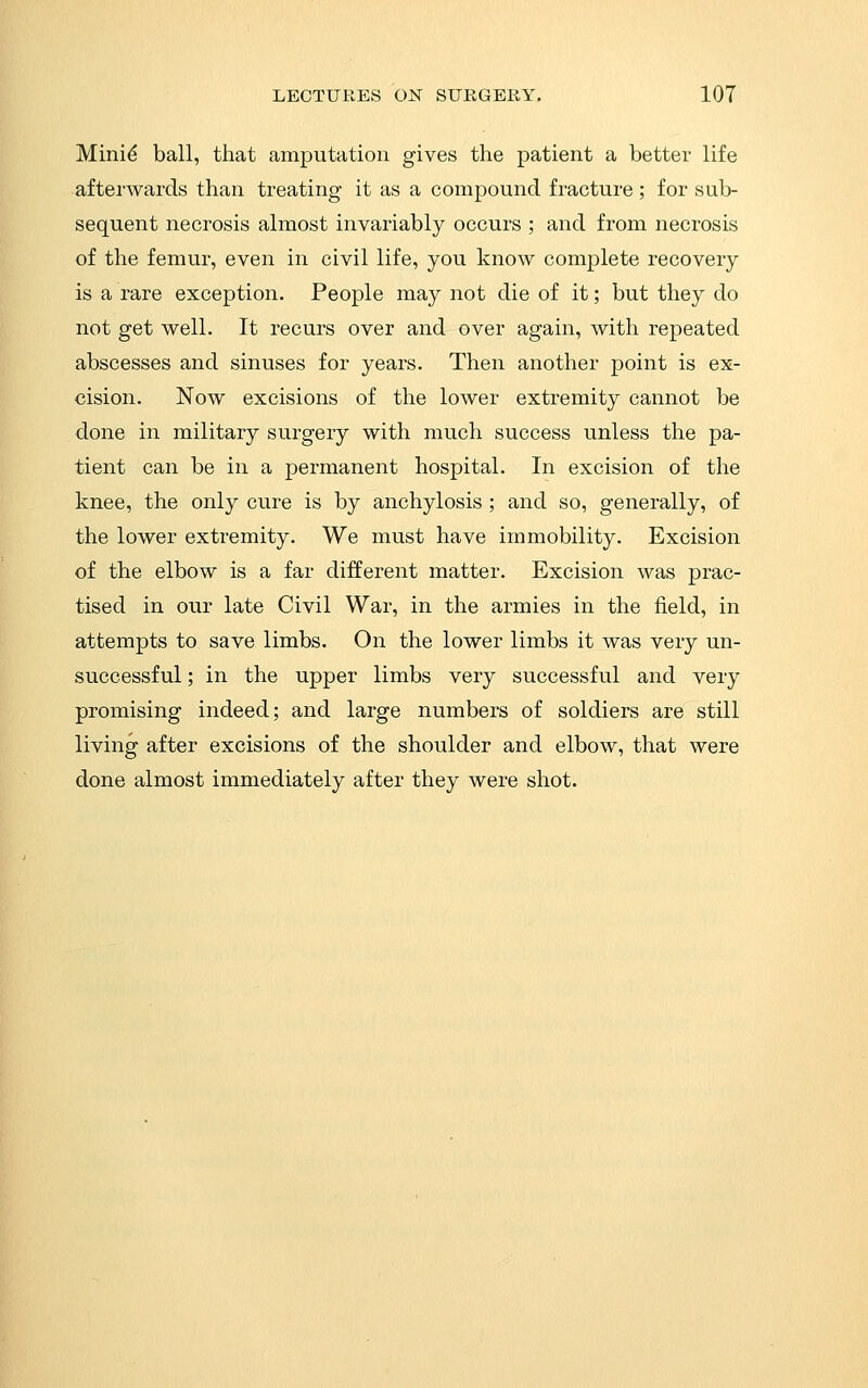 Mini^ ball, that amputation gives the patient a better life afterwards than treating it as a compound fracture; for sub- sequent necrosis almost invariably occurs ; and from necrosis of the femur, even in civil life, you know complete recovery is a rare exception. People may not die of it; but they do not get well. It recurs over and over again, with repeated abscesses and sinuses for years. Then another point is ex- cision. Now excisions of the lower extremity cannot be done in military surgery with much success unless the pa- tient can be in a permanent hospital. In excision of the knee, the only cure is by anchylosis; and so, generally, of the lower extremity. We must have immobility. Excision of the elbow is a far different matter. Excision was prac- tised in our late Civil War, in the armies in the field, in attempts to save limbs. On the lower limbs it was very un- successful ; in the upper limbs very successful and very promising indeed; and large numbers of soldiers are still living after excisions of the shoulder and elbow, that were done almost immediately after they were shot.